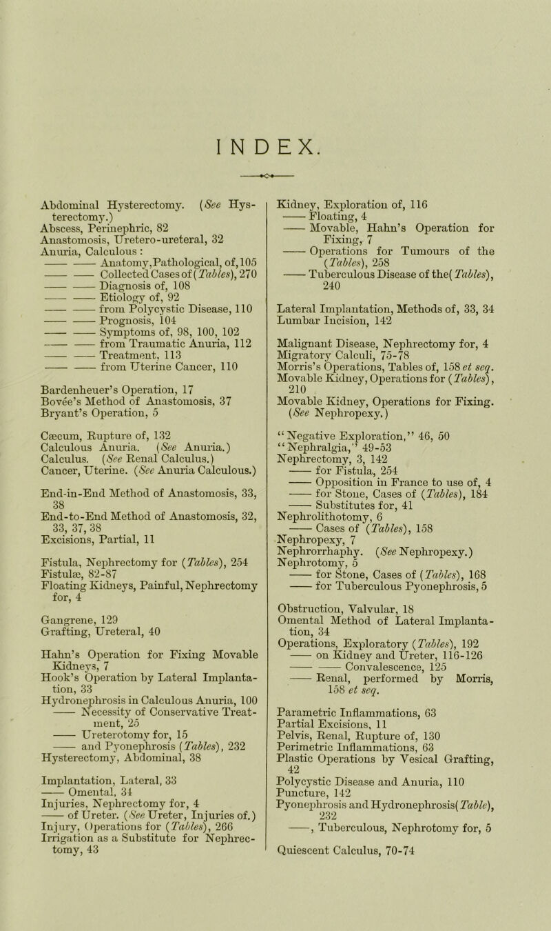 INDEX. o Abdomiual Hysterectomy. {See Hys- terectomy.) Abscess, Perinephric, 82 Anastomosis, Uretero-ureteral, 32 Aniu’ia, Calculous : Anatomy,Pathological, of, 105 CollectedCasesof(270 Diagnosis of, 108 Etiology of, 92 from Polycystic Disease, 110 Prognosis, 104 Symptoms of, 98, 100, 102 from Traumatic Anuria, 112 Treatment, 113 from Uterine Cancer, 110 Bardenheuer’s Operation, 17 Bovee’s Method of Anastomosis, 37 Bryant’s Operation, 5 Csecmn, Rupture of, 132 Calculous Aniu’ia. {See Anuria.) Calculus. (&(? Renal Calculus.) Cancer, Uterine. {See Anuria Calculous.) End-in-End Method of Anastomosis, 33, 38 End-to-End Method of Anastomosis, 32, 33, 37, 38 Excisions, Partial, 11 Fistula, Nephrectomy for {Tables), 254 Eistulai, 82-87 Floating Kidneys, Painful, Nephrectomy for, 4 Gangrene, 129 Grafting, Ureteral, 40 Hahn’s Operation for Fixing Movable Kidneys, 7 Hook’s Operation by Lateral Implanta- tion, 33 Hydronephrosis in Calculous Anuria, 100 Necessity of Conservative Treat- ment, 25 Ureterotomy for, 15 and P3'onephrosis (Tables), 232 Hysterectomy, Abdominal, 38 Implantation, Lateral, 33 Omental, 34 Injuries, Neijhrectomy for, 4 of Ureter. {SeeTJretev, Injuries of.) Injury, Operations for {Tables), 266 Irrigation as a Substitute for Nephrec- tomy, 43 Kidney, Exploration of, 116 Floating, 4 Movable, Hahn’s Operation for Fixing, 7 Operations for Tumours of the {2'a.bles), 258 Tuberculous Disease of the( Tables), 240 Lateral Implantation, Methods of, 33, 34 Lumbar Incision, 142 Malignant Disease, Nephrectomy for, 4 Migratory Calculi, 75-78 Morris’s Operations, Tables of, 158 et sea. Movable lUdney, Operations for {Tables), 210 Movable Kidney, Operations for Fixing. {See Nephropexy,) “Negative Exploration,” 46, 50 “Nephralgia,’’ 49-53 Nephrectomy, 3, 142 for Fistula, 254 Opposition in France to use of, 4 for Stone, Cases of {Tables), 184 Substitutes for, 41 Nephrolithotomy, 6 Cases of {Tables), 158 Nephropexy, 7 Nephrorrhaphy. {See Nephropexy.) Nephrotomy, 5 for Stone, Cases of {Tables), 168 for Tuberculous Fyonephi’osis, 5 Obstruction, Valvular, 18 Omental Method of Lateral Implanta- tion, 34 Operations, Exploratory {Tables), 192 on Kidney and Ureter, 116-126 Convalescence, 125 Renal, performed by Monis, 158 et seq. Parameri'ic Inflammations, 63 Partial Excisions, 11 Pelvis, Renal, Rupture of, 130 Perimetric Inflammations, 63 Plastic Operations by Vesical Grafting, Polycystic Disease and Anuria, 110 Puncture, 142 Pyonephrosis and Hydronephrosis( Table), , Tuberculous, Nephrotomy for, 5 Quiescent Calculus, 70-74