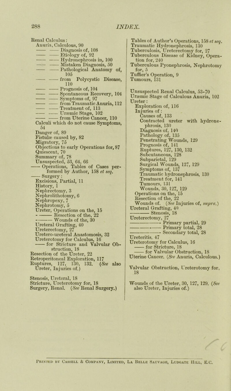 Eenal Calculus: Auuria, Calculous, 90 Diagnosis of, 108 Etiology of, 92 Hydronephrosis in, 100 Mistaken Diagnosis, 50 Pathological Anatomy of, 105 from Polycystic Disease, 110 Prognosis of, 104 Spontaneous Kecovery, 104 Symi:)toms of, 97 fromTraumatic Anuria, 112 Treatment of, 113 Ursemic Stage, 102 from Uterine Cancer, 110 Calculi which do not cause Symptoms, 54 Danger of, 89 Fistulse caused by, 82 Migratory, 75 Objeetions to early Operations for, 87 Quieseent, 70 Summary of, 78 Unsuspected, 53, 64, 66 Oj^erations, Tables of Cases per- formed by Author, 158 et seq. Surgery: Excisions, Partial, 11 History, 1 Nephrectomy, 3 Nephrolithotomy, 6 Nephropexy, 7 Nephrotomy, 5 Ureter, Operations on the, 15 Resection of the, 22 Wounds of the, 30 Ureteral Grafting, 40 Ureterectomy, 27 Uretero-ureteral Anastomosis, 32 Ureterotomy for Calculus, 16 for Stricture and Valvular Ob- struction, 18 Resection of the Ureter, 22 Retroperitoneal Exploration, 117 Ruptures, 127, 130, 132. (See also Ureter, Injuries of.) Stenosis, Ureteral, 18 Stricture, Ureterotomy for, 18 Surgery, Renal. {See Renal Surgery.) Tables of Author’s Operations, 158 et seq. Traumatic Hydronephrosis, 130 Tuberculosis, Ureterectomy for, 27 Tuberculous Disease of Kidney, Opera- tion for, 240 Tuberculous Pyonephrosis, Nephrotomy for, 5 Tuffier’s Operation, 9 Tumours, 131 Unsuspected Renal Calculus, 53-70 Urgemic Stage of Calculous Anuria, 102 Ureter: Exploration of, 116 Injuries of : Causes of, 133 Contracted ureter with hydrone- phrosis, 130 Diagnosis of, 140 Pathology of, 135 Penetrating Wounds, 129 Prognosis of, 141 Ruptures, 127, 130, 132 Subcutaneous, 128 Subparietal, 129 Surgical Wounds, 127, 129 Symptoms of, 137 Traumatic hydronephrosis, 130 Treatment for, 141 Tumours, 131 Wounds, 30, 127, 129 Operations on the, 15 Resection of the, 22 Wounds of. {See Injuries of, supra.) Ureteral Grafting, 40 Stenosis, 18 Ureterectomy, 27 Primary partial, 29 Primary total, 28 Secondary total, 28 Ureteritis, 47 Ureterotomy for Calculus, 16 for Stricture, 18 for Valvular Obstruction, 18 Uterine Cancer. Anuiia, Calculous.) Valvular Obstruction, Ureterotomy for, 18 Wounds of the Ureter, 30, 127, 129. {See also Ureter, Injuries of.) Phinteu by Cassell & Company, Limited, La Belle Sauvage, Ludgate Hill, E.C.