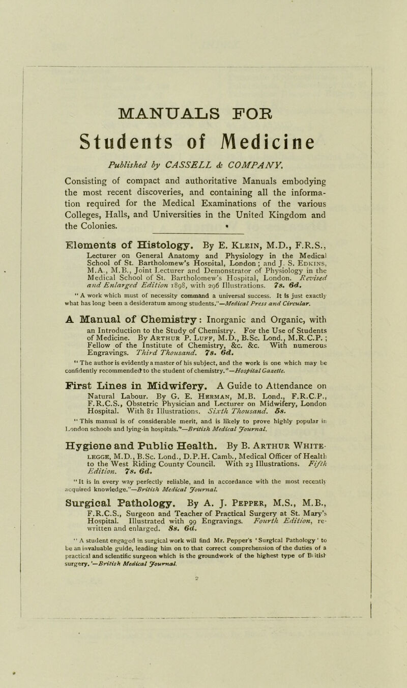 MANUALS FOB Students of Medicine Published by CASSELL & COMPANY. Consisting of compact and authoritative Manuals embodying the most recent discoveries, and containing all the informa- tion required for the Medical Examinations of the various Colleges, Halls, and Universities in the United Kingdom and the Colonies. • Elements of Histology. By E. Klein, M.D., F.R.S., Lecturer on General Anatomy and Physiology in the Medical School of St. Bartholomew’s Hospital, London ; and J. S. Edkins, M.A., M.B., Joint Lecturer and Demonstrator of Physiology in the Medical School of St. Bartholomew’s Hospital, London. Revised and Enlarged Editioii 1898, with 296 Illustrations. 7s, 6d, “ A work which must of necessity command a universal success. It Is just exactly what has long been a desideratum among students.—Medical Press and Circular. A Manual of Chemistry: Inorganic and Organic, with an Introduction to the Study of Chemistry. For the Use of Students of Medicine. By Arthur P. Luff, M.D., B.Sc. Lond., M.R.C.P. ; Fellow of the Institute of Chemistry, &c. &c. With numerous Engravings. Third Thousand. 7s, 6d, “ The author is evidently a master of his subject, and the work is one which may be confidently recommended to the student oi chemistiy.” —Hospital Gazelle. First Lines in Midwifery. A Guide to Attendance on Natural Labour. By G. E. Herman, M.B. Lond., F.R.C.P., F.R.C.S., Obstetric Physician and Lecturer on Midwifery, London Hospital. With 81 Illustrations, Sixth Thousand. 5s.  This manual is of considerable merit, and is likely to prove highly popular in London schools and lying-in hospitals.”—British Medical yournal. Hygiene and Public Health. By B. Arthur White LEGGE, M.D., B.Sc. Lond., D.P.H. Camb., Medical Officer of Healtli to the West Riding County Council. With 23 Illustrations. Fifth Edition. 7s, 6d, It is in every way perfectly reliable, and in accordance with the most reccnll) acquired knowledge.”—British Medical fournal. Surgical Pathology. By A. J. Pepper, M.S., M.B., F.R.C.S., Surgeon and Teacher of Practical Surgery at St. Marj^’s Hospital. Illustrated with 99 Engravings. Fourth Edition, re- written and enlarged. Ss, 5d. A student engaged in surgical work will find Mr. Pepper’s ' Surgical Pathology ' to be an invaluable guide, leading him on to that correct comprehension of the duties of a practical and scientific surgeon which is the groundwork of the highest type of D-. itish surgery, ’—British Medical Journal,