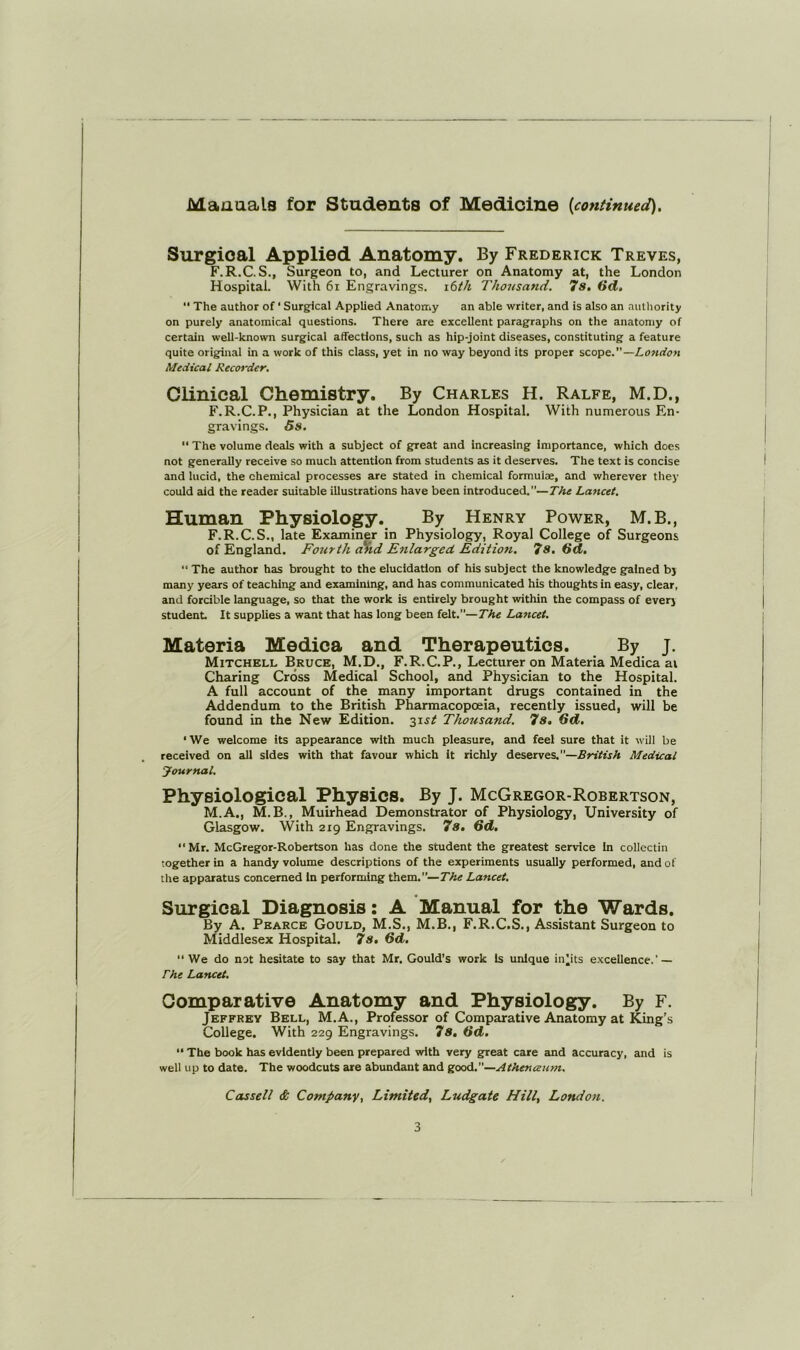 Manuals for Students of Medicine {continued). Surgical Applied Anatomy. By Frederick Treves, F.R.C.S., Surgeon to, and Lecturer on Anatomy at, the London Hospital. With 6i Engravings, ibth Thoiisand. 7s. Gd, “ The author of ‘ Surgical Applied Anatotriy an able writer, and is also an autliority on purely anatomiccil questions. There are excellent paragraphs on the anatomy of certain well-known surgical affections, such as hip-joint disesises, constituting a feature quite original in a work of this class, yet in no way beyond its proper scope.”—London Medical Recot'der, Clinical Chemistry. By Charles H. Ralfe, M.D., F.R.C.P., Physician at the London Hospital. With numerous En- gravings. 5s. “ The volume deals with a subject of great and Increasing importance, which does not generally receive so much attention from students as it deserves. The text is concise and lucid, the chemical processes are stated in chemical formulae, and wherever they could aid the reader suitable illustrations have been introduced.”—The Lancet. Human Physiology. By Henry Power, M.B., F.R.C.S., late Examiner in Physiology, Royal College of Surgeons of England. Fourth cikd Enlarged Edition. 7s. Gd. “ The author has brought to the elucidation of his subject the knowledge gained by many years of teaching and exauninlng, and has communicated his thoughts in easy, clear, and forcible language, so that the work is entirely brought within the compass of every student. It supplies a want that has long been felt.”—The Lancet. Materia Medica and Therapeutics. By j. Mitchell Bruce, M.D., F.R.C.P., Lecturer on Materia Medica at Charing Cross Medical School, and Physician to the Hospital. A full account of the many important drugs contained in the Addendum to the British Pharmacopoeia, recently issued, will be found in the New Edition. -^\st Thousand. 7s, Gd. ‘We welcome its appearance with much pletisure, and feel sure that it will be received on all sides with that favour which it richly deserves.”—British Medical Journal. Physiological Physics. By J. McGregor-Robertson, M.A., M.B., Muirhead Demonstrator of Physiology, University of Glasgow. With 219 Engravings. 7s. Gd. “Mr. McGregor-Robertson has done the student the greatest service in collcctin together in a handy volume descriptions of the experiments usually performed, and of the apparatus concerned In performing them.”—The Lancet. Surgical Diagnosis: A Manual for the Wards. By A. Pearce Gould, M.S., M.B., F.R.C.S., Assistant Surgeon to Middlesex Hospital. 7s, Gd. “We do not hesitate to say that Mr. Gould’s work is unique in^its excellence.’ — The Lancet. Comparative Anatomy and Physiology. By F. Jeffrey Bell, M.A., Professor of Comparative Anatomy at King’s College. With 229 Engravings. 7s, Gd, “ The book hcis evidently been prepared with very great care and accuracy, and is well up to date. The woodcuts are abundant and good.”—Athenceum. Cassell & Companyf Limited. Ludgate Hill. London.