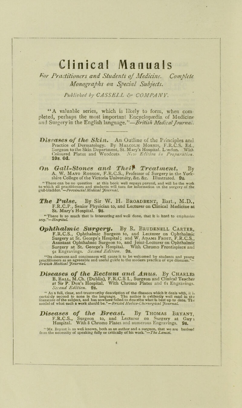 Clinical Manuals Practitioners and Students oj Medicine. Complete Monographs on Special Subjects. Puhlished by CASSELL 6- COMPANY. “A valuable series, which is likely to form, when com- pleted, perhaps the most important Encyclopaedia of Medicine and Surgery in the English language.”—British MedicalJournal. THsBdSes of the Slcin, An Outline of the Principles and Practice of Dermatology. By Malcolm Morris, F.R.C.S. Ed., Surgeon to the Skin Department, St. Mary’s Hospital. Landon. With Coloured Plates and Woodcuts, Ntw Edition ii Preparation. 103. 6d. 0/1 Gall-Stones and Thei^ Treatments By A. W. Mayo Robson, F.R.C.S., Professor of Surgery in the York- shire College of the Victoria University, &c. &c. Illustrated. 9s. “ There can be no question at this book well repays perusal, and -will be the work to which all practitioners and students will turn for information on the surgery of the gall-bladder.^—ProvUicial Medical Journal. The JPrilse, By Sir W. H. Broadbent, Bart., M.D., F.R.C.P., Senior Physician to, and Lecturer on Clinical Medicine at St. Mary’s Hospital. 93. “There Is so much that is Interesting and v.'ell done, that It is hard to emphasize any.—Hospital. Ophthalmic Surgery, By R. Brudenell Carter, F.R.C.S., Ophthalmic Surgeon to, and Lecturer on Ophthalmic Surgery at St. George’s Hospital; and W. Adams Frost, F.R.C.S., A-ssistant Ophthalmic Surgeon to, and Joint-Lecturer on Ophthalmic Surgery at St. George's Hospital. With Chromo Frontispiece and 91 Engravings. Second Edition. 9S. “Its clearness and conciseness will cause it to be welcomed by students and young practitioners as an agreeable and useful guide to the modem practice of eye diseases.— British Medical Journal. Diseases of the Mectum and Anus. By Charles B. Ball, M.Ch. (Dublin), F.R.C.S.I., Surgeon and Clinical Teacher at Sir P. Dun’s Hospital. With Chromo Plates and 61 Engravings. Second Edition. 9b. “ As a full, clear, and trustworthy description of the diseases which It deals with, it is certainly second to none in the language. The author is evidently well read in tfe literature of the subject, and has nowhere failed to describe what Is best up to date. The model of what such a work should be.—Bristol Medico-Chirurgdeal Journal. Diseases of the Breast, By Thomas Bryant, F.R.C.S., Surgeon to, and Lecturer on Surgery at Guys Hospital. With 8 Chromo Plates and numerous Engravings. 9s. “Mr. Bryant is so well known, both as an author and a surgeon, that we are bsolved from the necessity of speaking fully or critically of his work.”—TAz Lancet.