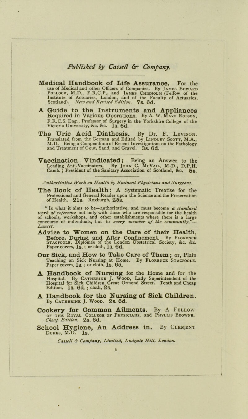 Medical Handbook of Life Assurance. For the use of Medical and other Officers of Companies. By James Edward Pollock, M.D., F.R.C.P., and James Chisholm (Felfow of the Institute of Actuaries, London, and of the Faculty of Actuaries, Scotland). New and Revised Edition. 7s. 6d. A Guide to the Instruments and Appliances Required in Various Operations. By A. W. Mayo Robson, F.R.C.S. Eng., Professor of Surgery in the Yorkshire College of the Victoria University, &c. &c. Is. 6d. The Uric Acid Diathesis. By Dr. F. Levison. Translated from the German and Edited by Lindley Scott, M.A., M.D. Being a Compendium of Recent Investigations on the Pathology and Treatment of Gout, Sand, and Gravel. 3s. 6d. Vaccination Vindicated; Being an Answer to the Leading Anti-Vaccinators. By John C. McVail, M.D., D.P.H. Camb.; President of the Sanitary Association of Scotland, &c, 5s. Authoritative Work on Health by Eminent Physicians and Surgeom. The Book of Health: A Systematic Treatise for the Professional and General Reader upon the Science and the Preservation of Health. 21s. Roxburgh, 25S. “ Is what it aims to be—authoritative, and must become a standard work of reference not only with those who are responsible for the health of schools, workshops, and other establishments where there is a large concourse of individuals, but to every member of the community.— Lancet. Advice to Women on the Care of their Health, Before, During, and After Confinement. By Florence Stacpoole, Diplomde of the London Obstetrical Society, &c. &c. Paper covers. Is. ; or cloth. Is. 6d. Our Sick, and How to Take Care of Them; or, Plain Teaching on Sick Nursing at Home. By Florence Stacpoole. Paper covers, Is.; or cloth. Is. 6d. A Handbook of Nursing for the Home and for the Hospital. By Catherine J. Wood, Lady Superintendent of the Hospital for Sick Children, Great Ormond Street. Tenth and Cheap Edition. Is. 6d.; cloth, 2s. A Handbook for the Nursing of Sick Children. By Catherine J. Wood. 2s. 6d. Cookery for Common Ailments. By A Fellow OF THE Royal College of Physicians, and Phyllis Browne. Cheap Edition. 2s. 6d. School Hygiene, An Address in. By Clement Dukes, M.D. Is. Cassell & Company^ Limited. Ludgate Hill, London.