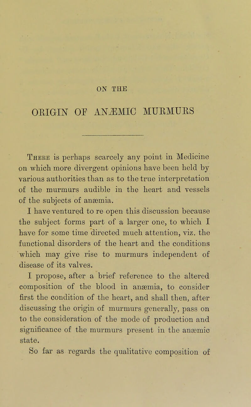 ORIGIN OR ANEMIC MURMURS There is perhaps scarcely any point in Medicine on which more divergent opinions have been held by various authorities than as to the true interpretation of the murmurs audible in the heart and vessels of the subjects of anaemia. I have ventured to re open this discussion because the subject forms part of a larger one, to which I have for some time directed much attention, viz. the functional disorders of the heart and the conditions which may give rise to murmurs independent of disease of its valves. I propose, after a brief reference to the altered composition of the blood in anaemia, to consider first the condition of the heart, and shall then, after discussing the origin of murmurs generally, pass on to the consideration of the mode of production and significance of the murmurs present in the anasmic state. So far as regards the qualitative composition of