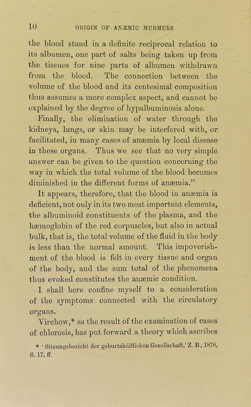 the blood stand in a definite reciprocal relation to its albumen, one part of salts being taken up from the tissues for nine parts of albumen withdrawn from the blood. The connection between the volume of the blood and its centesimal composition thus assumes a more complex aspect, and cannot be explained by the degree of hypalbuminosis alone= Finally, the elimination of water through the kidneys, lungs, or skin may be interfered with, or facilitated, in many cases of anaemia by local disease in these organs. Thus we see that no very simple answer can be given to the question concerning the way in which the total volume of the blood becomes diminished in the different forms of anaemia.” It appears, therefore, that the blood in anaemia is deficient, not only in its two most important elements, the albuminoid constituents of the plasma, and the haemoglobin of the red corpuscles, but also in actual bulk, that is, the total volume of the fluid in the body is less than the normal amount. This impoverish- ment of the blood is felt in every tissue and organ of the body, and the sum total of the phenomena thus evoked constitutes the anaemic condition. I shall here confine myself to a consideration of the symptoms connected with the circulatory organs. Virchow,^ as the result of the examination of cases of chlorosis, has put forward a theory which ascribes * ‘ Sitzungsbericlit der geburtsbuHliclien Gesellscbaft/ Z. B., 1870, S. 17, ff.