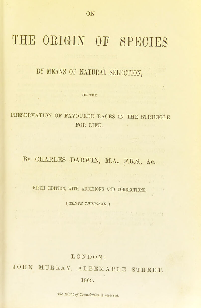 THE OEIGIN OF SPECIES Br MEANS OF NATURAL SELECTION, OR THE PEESEEVATION OF FAVOURED EAGES IN THE STEUGGLE FOR LIFE. By CHAELES DAKWIN, M.A., F.E.S., &c. FIFTH EDITION, WITH ADDITIONS AND CORRECTIONS. ( TENTH TROUSAND. ) LONDON: JOHN MUREAY, ALBEMARLE STEEET, 1869. 77ie night of TransluUon is reserved.