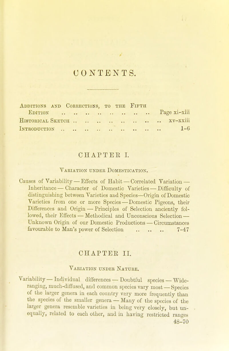 CONTENTS. Additions and Cokeectioks, to the Fifth Edition Historical Sketch Introduction .. Page xi-xiii XV-XXlll 1-6 CHAPTEE I. Variation under Domestication. Causes of Variability — Effects of Habit — Correlated Variation — Inheritance — Character of Domestic Varieties — Difficulty of distinguishing between Varieties and Species—Origin of Domestic Varieties from one or more Species—Domestic Pigeons, theii' Differences and Origin — Principles of Selection anciently fol- lowed, their Effects — Methodical and Unconscious Selection — Unknown Origin of our Domestic Productions — Circumstances favourable to Man's power of Selection 7-47 Variability — Individual differences — Doubtful species — Wide- ranging, much-diffused, and common species vary most — Species of the larger genera in each country vary more frequently than the species of the smaller genera — Many of the species of the larger genera resemble varieties in being very closely, but un- equally, related to each other, and in having restricted ranges CHAPTER II. Variation under Nature. 48-70