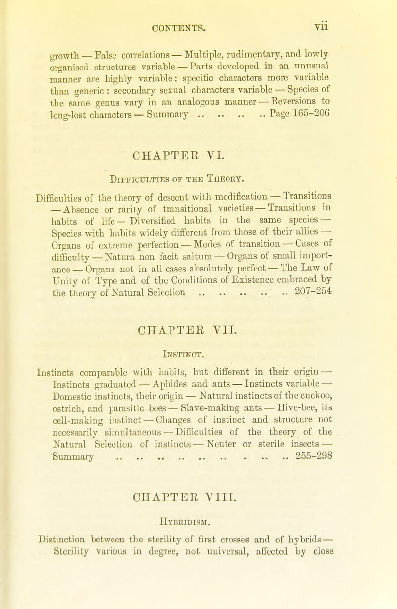 yii growth — False correlations — Multiple, TOdimentary, and lowly organised structures variable — Parts developed in an unusual manner are highly variable: specific characters more variable than generic : secondary sexual characters variable — Species of the same genus vary in an analogous manner — Reversions to long-lost characters — Summary Page 165-206 CHAPTEK VI. Difficulties of the Theory. Difficulties of the theory of descent with modification — Transitions — Absence or rarity of transitional varieties — Transitions in habits of life — Diversified habits in the same species — Species with habits widely different from those of their allies — Organs of extreme perfection — Modes of transition — Cases of difficulty—Natura non facit saltum—Organs of small import- ance— Organs not in all cases absolutely perfect — The Law of Unity of Type and of the Conditions of Existence embraced by the theory of Natural Selection 207-254 CHAPTER VII. Instinct. Instincts comparable with habits, but different in their origin — Instincts graduated — Aphides and ants — Instincts variable — Domestic instincts, their origin — Natural instincts of the cuckoo, ostrich, and parasitic bees—Slave-making ants — Hive-bee, its cell-making instinct — Changes of instinct and structure not necessarily simultaneous — Difficulties of the theory of the Natural Selection of instincts — Neuter or sterile insects — Summary 255-298 CHAPTER VIII. Htbeidism. Distinction between the sterility of first crosses and of hybrids— Sterility various in degree, not universal, affected by close