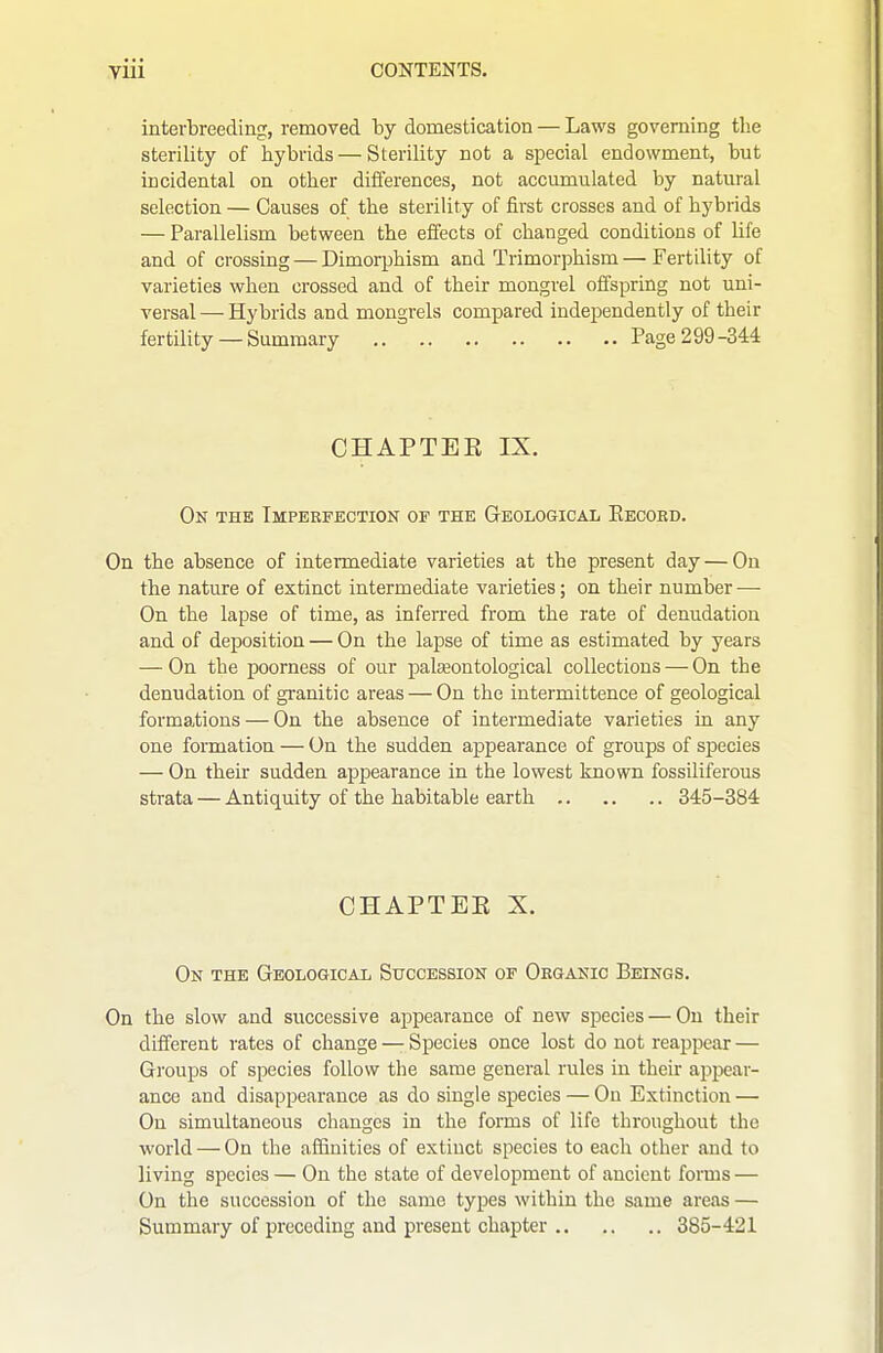 interLreeding, removed by domestication — Laws governing the sterility of hybrids—Sterility not a special endowment, but incidental on other differences, not accumulated by natural selection — Causes of the sterility of first crosses and of hybrids — Parallelism between the effects of changed conditions of life and of crossing — Dimoqjhism and Trimorphism—Fertility of varieties when crossed and of their mongrel offspring not uni- versal — Hybrids and mongrels compared independently of their fertility —Summary Page 299-344 CHAPTEE IX. On the Impbkfection of thk Geological Eecoed. On the absence of intermediate varieties at the present day — On the nature of extinct intermediate varieties; on their number — On the lapse of time, as inferred from the rate of denudation and of deposition — On the lapse of time as estimated by years — On the poorness of our palseontological collections — On the denudation of granitic areas — On the intermittence of geological formations — On the absence of intermediate varieties in any one formation — On the sudden appearance of groups of species — On their sudden appearance in the lowest known fossiliferous strata — Antiquity of the habitable earth 345-384 CHAPTEE X. On the Geological Succession of Oegakic Beings. On the slow and successive appearance of new species — On their diiferent rates of change — Species once lost do not reappear — Groups of species follow the same general rules in their appear- ance and disappearance as do single species — On Extinction — On simultaneous changes in the forms of life throughout the world — On the affinities of extinct species to each other and to living species — On the state of development of ancient forms — On the succession of the same types within the same areas — Summary of preceding and present chapter 385-421