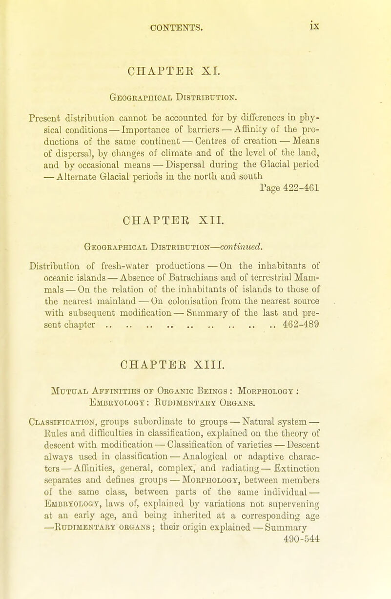 CHAPTEE XL Geographical Distribution. Present distribution cannot be accounted for by differences in phj'- sical conditions — Importance of barriers — Affinity of the pro- ductions of the same continent — Centres of creation — Means of dispersal, by changes of climate and of the level of the land, and by occasional means — Dispersal during the Glacial period — Alternate Glacial periods in the north and south rage 422-461 CHAPTEE XII. Geographical Distribution—con tinned. Distribution of fresh-water productions — On the inhabitants of oceanic islands — Absence of Batrachians and of terrestrial Mam- mals — On the relation of the inhabitants of islands to those of the nearest mainland — On colonisation from the nearest source with subsequent modification—Summary of the last and pre- sent chapter 462-489 CHAPTEE XIII. Mutual Affinities of Organic Beings : Morphology : Embryology : Eudimentary Organs. Classification, groups subordinate to groups — Natural system — Rules and difficulties in classification, explained on the theory of descent with modification — Classification of varieties — Descent always used in classification — Analogical or adaptive charac- ters— Affinities, general, comijlex, and radiating—Extinction separates and defines groups — Morphology, between members of the same class, between parts of the same individual — Embryology, laws of, explained by variations not supervening at an early age, and being inherited at a corresponding age —Eudimentary organs; their origin explained — Summary 490-544