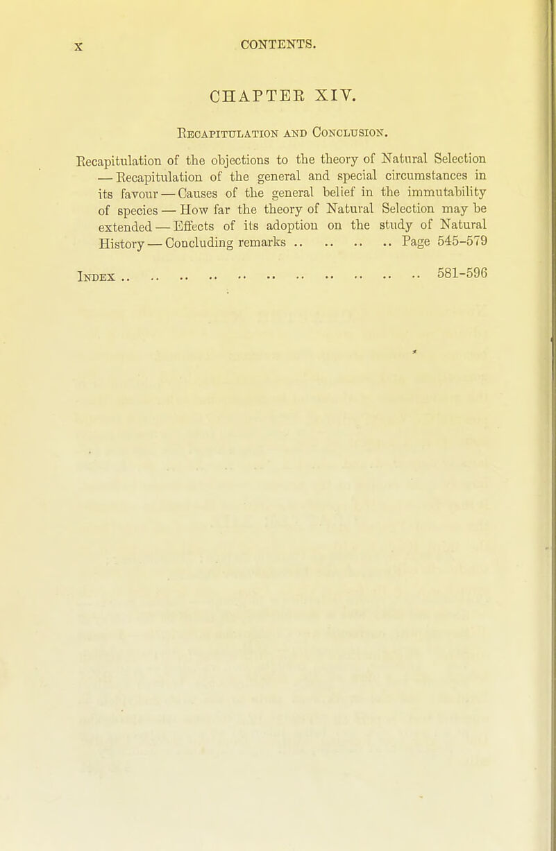 CHAPTEE Xiy. Eecapitulation and Conclusion. Eecapitulation of the objections to the theory of Natural Selection — Eecapitulation of the general and special circumstances in its favour — Causes of the general belief in the immutability of species — How far the theory of Natural Selection may be extended — Effects of its adoption on the study of Natural History — Concluding remarks Page 545-579 Index 581-596