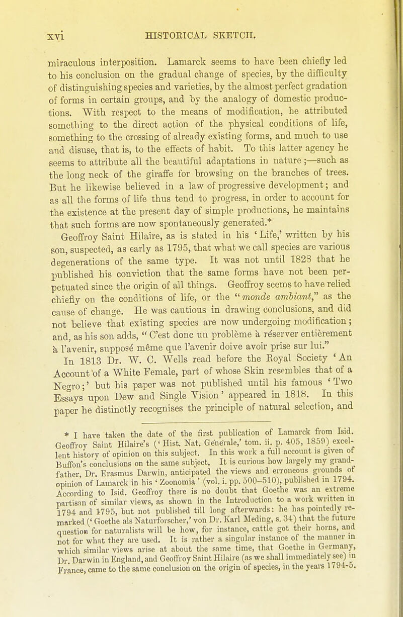 xyi mSTOETCAL SKETCH. miraculous interposition. Lamarclc seems to have been cliiefly led to his conclusion on the gradual change of species, by the difBculty of distinguishing species and varieties, by the almost perfect gradation of forms in certain groups, and by the analogy of domestic produc- tions. With respect to the means of modification, he attributed something to the direct action of the physical conditions of life, something to the crossing of already existing forms, and much to use and disuse, that is, to the effects of habit. To this latter agency he seems to attribute all the beautiful adaptations in nature ;—such as the long neck of the giraffe for browsing on the branches of trees. But he likewise believed in a law of progressive development; and as all the forms of life thus tend to progress, in order to account for the existence at the present day of simple productions, he maintains that such forms are now spontaneously generated.* Geoffrey Saint Hilaire, as is stated in his ' Life,' written by his son, suspected, as early as 1795, that what we call species are various degenerations of the same type. It was not until 182S that he published his conviction that the same forms have not been per- petuated since the origin of all things. Geoffrey seems to have relied chiefly on the conditions of life, or the  monde amUant,' as the cause of change. He was cautious in drawing conclusions, and did not believe that existing species are now undergoing modification; and, as his son adds,  C'est done un probleme a re'server entierement k Tavenir, suppose meme que I'avenir doive avoir prise sur lui. In 1813 Dr. W. C. Wells read before the Royal Society 'An Account 'of a White Female, part of whose Skin resembles that of a Negro;' but his paper was not published until his famous ' Tw-o Essays' upon Dew and Single Vision' appeared in 1818. In this paper he distinctly recognises the principle of natural selection, and * I have taken the date of the first puUication of Lamarck fiom Isid. Geoffrey Saint Hilaire's (' Hist. Nat. GeneVale,' torn. ii. p. 405, 1859) excel- lent history of opinion on this subject. lu this work a full account is given of Buffon's conclusions on the same subject. It is curious how largely my grand- father Dr. Erasmus Darwin, anticipated the views and erroneous grounds ot opinion of Lamarck in his ' Zoonomia ' (vol. i. pp. 500-510), published in 1794. According to Isid. Geoffroy there is no doubt that Goethe was an extreme partisan of similar views, as shown in the Introduction to a work written m 1794 and 1795, but not published till long afterwards: he has pointedly re- marked (' Goethe als Naturfoischer,' von Dr. Karl Meding, s. 34) that the future question for naturalists will be how, for instance, cattle got their horns, and not for what they are used. It is rather a singular instance of the manner in ■which similar views arise at about the same time, that Goethe m Germany, Dr. Darwin in England,.md Geoffroy Saint Hilaire (as we shall immediately see) in France, came to the same conclusion on the origin of species, in the years 1794-5.