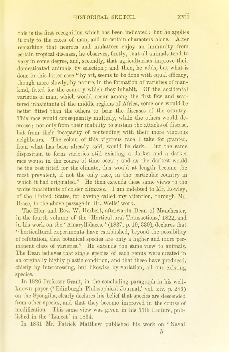this is the first recognition which has been indicated; but he applies it only to the races of man, and to certain characters alone. After remarking that negroes and mulattoes enjoy an immunity from certain tropical diseases, he observes, tirstly, that all animals tend to vary in some degree, and, secondly, that agriculturists improve their domesticated animals by selection ; and then, he adds, but what is done in this latter case  by art, seems to be done with equal efficacy, though more slowly, by nature, in the formation of varieties of man- kind, fitted for the country which they inhabit. Of the accidental varieties of man, which would occur among the first few and scat- tered inhabitants of the middle regions of Africa, some one would be better fitted than the others to bear the diseases of the country. This race would consequently multiply, while the others would de- crease ; not only from their inability to sustain the attacks of disease, but from their incapacity of contending with their more vigorous neighbours. The colour of this vigorous race I take for granted, from what has been already said, would be dark. But the same disposition to form varieties still existing, a darker and a darker race would in the course of time occur; and as the darkest would be the best fitted for the climate, this would at length become the most prevalent, if not the only race, in the particular country in which it had originated. He then extends these same views to the white inhabitants of colder climates. I am indebted to Mr. Eowley, of the United States, for having called my attention, through Mr. Brace, to the above passage in Dr. Wells' work. The Hon. and Kev. W. Herbert, afterwards Dean of Manchester, in the fourth volume of the ' Horticultural Transactions,' 1822, and in his work on the ' Amaryllidaceas' (1837, p. 19, 339), declares that  horticultural experiments have established, beyond the possibility of refutation, that botanical species are only a higher and more per- manent class of varieties. He extends the same view to animals. The Dean believes that single species of each genus were created in an originally highly plastic condition, and that these have produced, chiefly by intercrossing, but likewise by variation, all our existing species. In 182G Professor Grant, in the concluding paragraph in his well- known paper (' Edinburgh Philosophical Journal,' vol. xiv. p. 283) on the Spongilla, clearly declares his belief that species are descended from other species, and that they become improved in the course of modification. This same view was given in his 55tli Lecture, -puh- lished in the ' Lancet' in 1834. In 1831 Mr. Patrick Matthew publiahed his work on ' Naval h