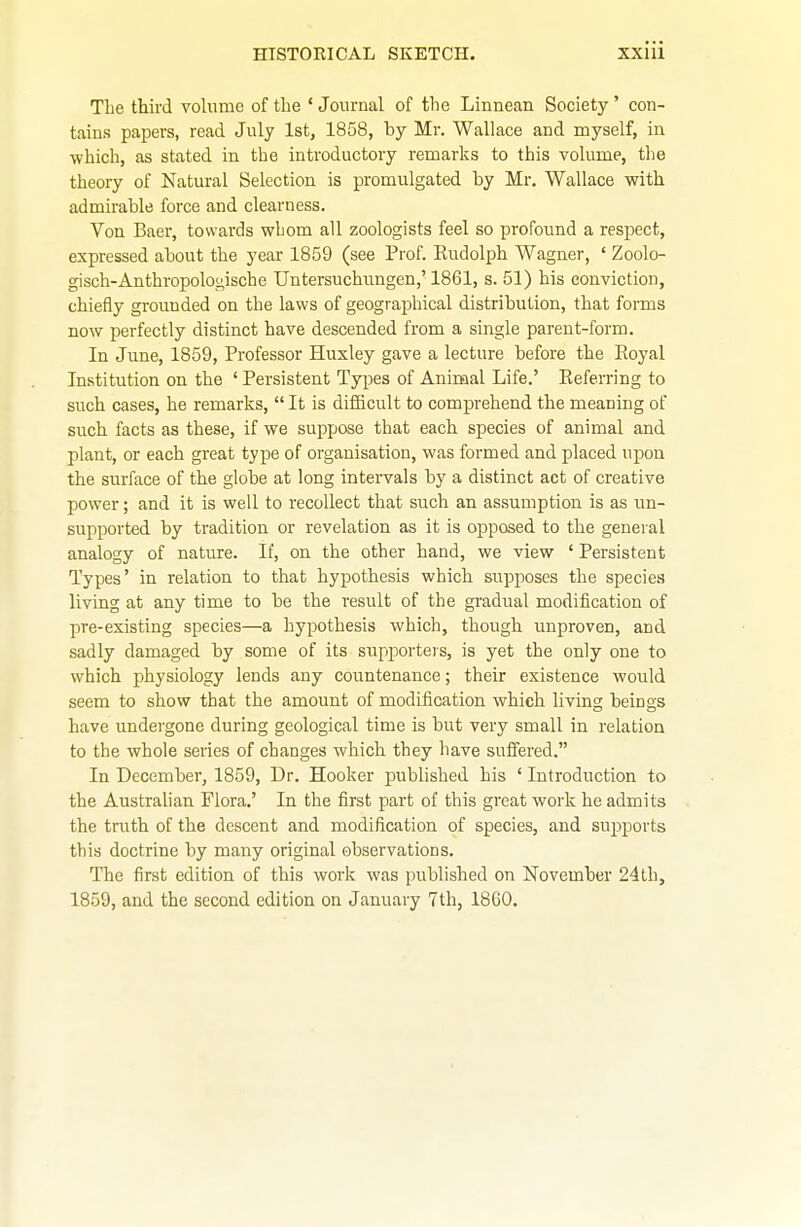 The third volume of the ' Journal of the Linnean Society ' con- tains papers, read July 1st, 1858, by Mr. Wallace and myself, in ■which, as stated in the introductory remarks to this volume, the theory of Natural Selection is promulgated by Mr. Wallace with admirable force and clearness. Von Baer, towards whom all zoologists feel so profound a respect, expressed about the year 1859 (see Prof. Rudolph Wagner, ' Zoolo- gisch-Anthropologische Untersuchungen,' 1861, s. 51) his conviction, chiefly grounded on the laws of geographical distribution, that forms now perfectly distinct have descended from a single parent-form. In June, 1859, Professor Huxley gave a lecture before the Eoyal Institution on the ' Persistent Types of Animal Life.' Referring to such cases, he remarks,  It is difficult to comprehend the meaning of such facts as these, if we suppose that each species of animal and plant, or each great type of organisation, was formed and placed upon the surface of the globe at long intervals by a distinct act of creative power; and it is well to recollect that such an assumption is as un- supported by tradition or revelation as it is opposed to the general analogy of nature. If, on the other hand, we view ' Persistent Types' in relation to that hypothesis which supposes the species living at any time to be the result of the gradual modification of pre-existing species—a hypothesis which, though unproven, and sadly damaged by some of its supporteis, is yet the only one to which physiology lends any countenance; their existence would seem to show that the amount of modification which living beings have undergone during geological time is but very small in relation to the whole series of changes which they have suffered. In December, 1859, Dr. Hooker published his ' Introduction to the Australian Flora.' In the first part of this great work he admits the truth of the descent and modification of species, and supports this doctrine by many original observations. The first edition of this work was published on November 24th, 1859, and the second edition on January 7th, 1860.