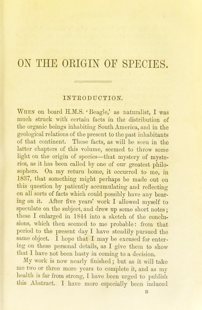 ON THE OEIGIN OF SPECIES INTEODUCTION. When on board H.M.S. 'Beagle,' as naturalist, I was much struck with certain facts in the distribution of the organic beings inhabiting South America, and in the geological relations of the present to the past inhabitants of that continent. These facts, as will be seen in the latter chapters of this volume, seemed to throw some light on the origin of species—that mystery of myste- ries, as it has been called by one of our greatest philo- sophers. On my return home, it occurred to me, in 1837, that something might perhaps be made out on this question by patiently accumulating and reflecting on all sorts of facts which could possibly have any bear- ing on it. After five years' work I allowed myself to speculate on the subject, and drew up some short notes; these I enlarged in 1844 into a sketch of the conclu- sions, which then seemed to me probable: from that period to the present day I have steadily pursued the same object. I hope that I may be excused for enter- ing on these personal details, as I give them to show that I have not been hasty in coming to a decision. My work is now nearly finished; but as it will take me two or three more years to complete it, and as my health is far from strong, I have been urged to publish this Abstract. I have more especially been induced B