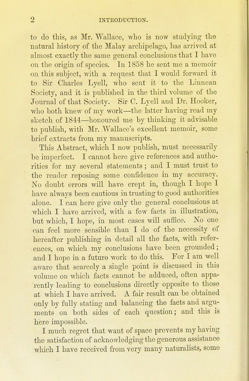 to do tliis, as Mr. Wallace, who is now studying the natural history of the Malay archipelago, has arrived at almost exactly the same general conclusions that I have on the origin of species. In 1858 he sent me a memoir on this subject, with a request that I would forward it to Sir Charles Lyell, who sent it to the Linnean Society, and it is published in the third volume of the Journal of that Society. Sh C. Lyell and Dr. Hooker, who both knew of my work—the latter having read my sketch of 1844—honoured me by thinking it advisable to publish, with Mr. .Wallace's excellent memoir, some brief extracts from my manuscripts. This Abstract, which I now publish, must necessarily be imperfect. I cannot here give references and autho- rities for my several statements ; and I must trust to the reader reposing some confidence in my accuracy. No doubt errors will have crept in, though I hope I have always been cautious in trusting to good authorities alone. I can here give only the general conclusions at which I have arrived, with a few facts in illustration, but which, I hope, in most cases will suffice. No one can feel more sensible than I do of the necessity of hereafter publishing in detail all the facts, with refer- ences, on which my conclusions have been grounded; and I hope in a future work to do this. For I am well aware that scarcely a single point is discussed in this volume on which facts cannot be adduced, often appa- rently leading to conclusions directly opposite to those at which I have arrived. A fair result can be obtained only by fully stating and balancing the facts and argu- ments on both sides of each question; and this is here impossible. I much regret that want of space prevents my having the satisfaction of acknowledging the generous assistance which I have received from very many naturalists, some