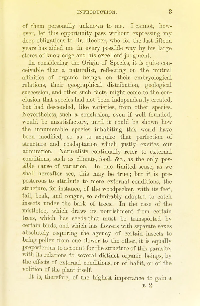 of them personally unknown to me. I cannot, how- ever, let this opportunity pass without expressing my deep obligations to Dr. Hooker, who for the last fifteen years has aided me in every possible Avay by his large stores of knowledge and his excellent judgment. In considering the Origin of Species, it is quite con- ceivable that a naturalist, reflecting on the mutual affinities of organic beings, on their embryological relations, theu- geographical distribution, geological succession, and other such facts, might come to the con- clusion that species had not been independently created, but had descended, like varieties, from other species. Nevertheless, such a conclusion, even if well founded, would be unsatisfactory, until it could be shown how the innumerable species inhabiting this world have been modified, so as to acquire that perfection of structure and coadaptation which justly excites our admiration. Naturalists continually refer to external conditions, such as climate, food, &c., as the only pos- sible cause of variation. In one limited sense, as we shall hereafter see, this may be true; but it is pre- posterous to attribute to mere external conditions, the structure, for instance, of the woodpecker, with its feet, tail, beak, and tongue, so admirably adapted to catcli insects under the bark of trees. In the case of the mistletoe, which draws its nourishment from certain trees, which has seeds that must be transported by certain birds, and which has flowers with separate sexes absolutely requiring the agency of certain insects to bring pollen from one flower to the other, it is equally preposterous to account for the structure of this parasite, with its relations to several distinct organic beings, by the effects of external conditions, or of habit, or of the volition of the plant itself. It is, therefore, of the highest importance to gain a B 2