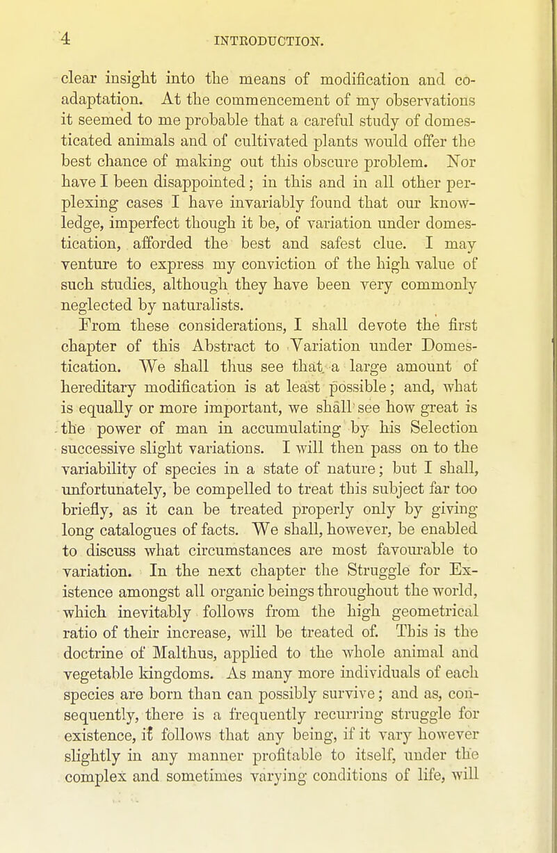 clear insight into the means of modification and co- adaptation. At the commencement of my observations it seemed to me probable that a careful study of domes- ticated animals and of cultivated plants would offer the best chance of making out this obscure problem. Nor have I been disappointed; in this and in all other per- plexing cases I have invariably found that our know- ledge, imperfect though it be, of variation under domes- tication, alforded the best and safest clue. I may venture to express my conviction of the high value of such studies, although they have been very commonly neglected by naturalists. From these considerations, I shall devote the first chapter of this Abstract to Variation under Domes- tication. We shall thus see that, a large amount of hereditary modification is at least possible; and, what is equally or more important, we shall see how great is -the power of man in accumulating by his Selection successive slight variations. I will then pass on to the variability of species in a state of nature; but I shall, unfortunately, be compelled to treat this subject far too briefly, as it can be treated properly only by giving long catalogues of facts. We shall, however, be enabled to discuss what circumstances are most favom'able to variation. In the next chapter the Struggle for Ex- istence amongst all organic beings throughout the world, which inevitably follows from the high geometrical ratio of their increase, will be treated of. This is the doctrine of Malthus, applied to the whole animal and vegetable kingdoms. As many more individuals of each species are born than can possibly survive; and as, con- sequently, there is a frequently recurring struggle for existence, ii follows that any being, if it varj^ however shghtly in any manner profitable to itself, under the complex and sometimes varying conditions of life, will