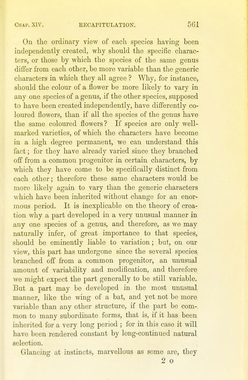 On the ordiuaiy view of each species having been independently created, why shoukl the specific charac- ters, or those by which the species of the same genus differ from each other, be more variable than the generic characters in which they all agree ? Why, for instance, shonld the colour of a flower be more likely to vary in any one species of a genus, if the other species, supposed to have been created independently, have differently co- loured flowers, than if all the species of the genus have the same coloured flowers? If species are only well- marked varieties, of which the characters have become in a high degree permanent, we can understand this fact; for they have already varied since they branched off from a common progenitor in certain characters, by which they have come to be specifically distinct from each other; therefore these same characters would be more likely again to vary than the generic characters which have been inherited without change for an enor- mous period. It is inexplicable on the theory of crea- tion why a part developed in a very unusual manner in any one species of a genus, and therefore, as we may naturally infer, of great importance to that species, should be eminently liable to variation; but, on our view, this part has undergone since the several species, branched off from a common progenitor, an unusual amount of variability and modification, and therefore we might expect the part generally to be still variable. But a part may be developed in the most unusual manner, like the wing of a bat, and yet not be more variable than any other structure, if the part be com- mon to many subordinate forms, that is, if it has been inherited for a very long period ; for in this case it will have been rendered constant by long-continued natural selection. Glancing at instincts, marvellous as some are, they 2 o