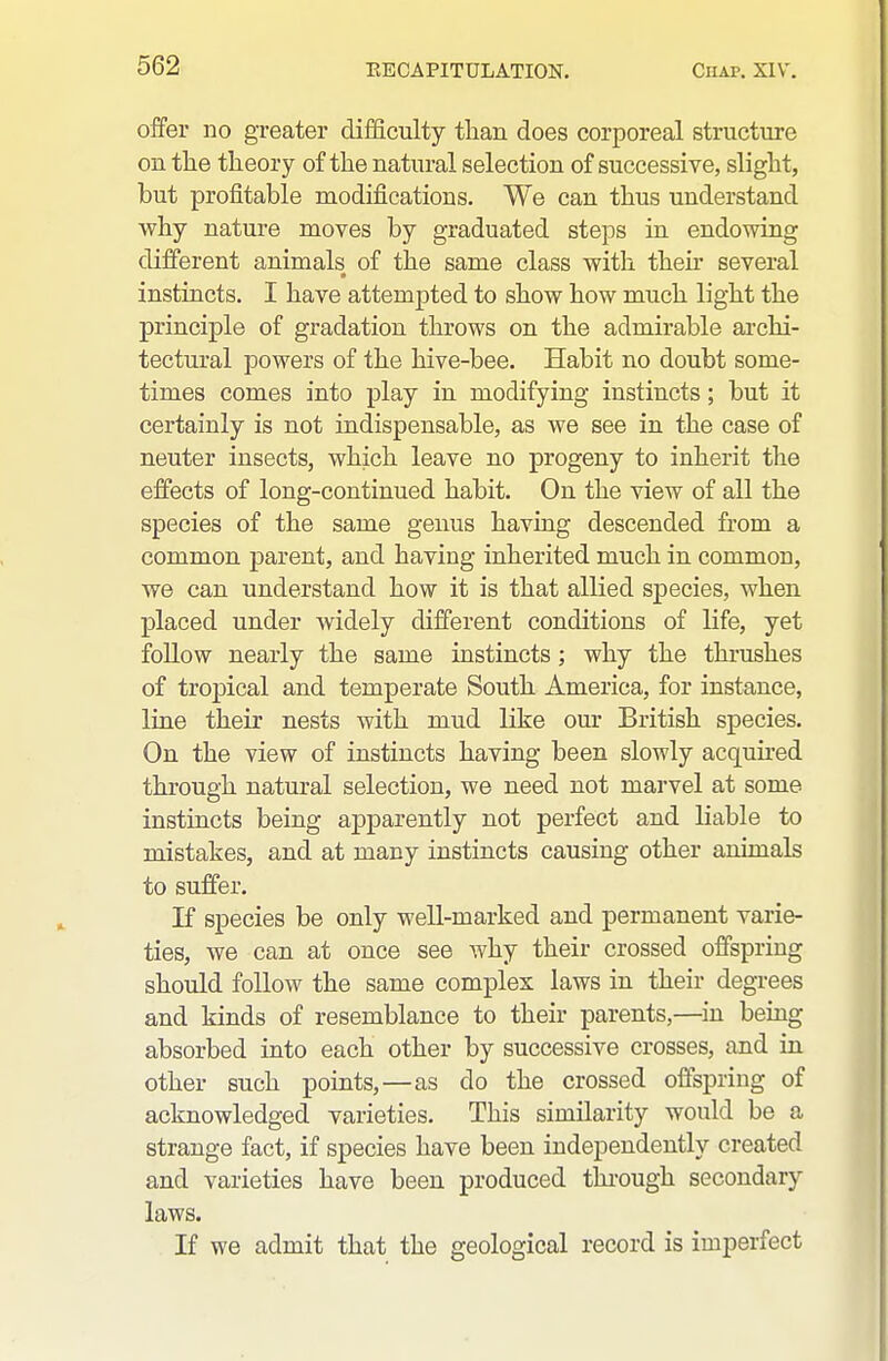 offer no greater difficulty than does corporeal structure on the theory of the natural selection of successive, slight, but profitable modifications. We can thus understand why nature moves by graduated steps in endowing different animals of the same class with theu* several instincts. I have attempted to show how much light the principle of gradation throws on the admirable archi- tectural powers of the hive-bee. Habit no doubt some- times comes into play in modifying instincts ; but it certainly is not indispensable, as we see in the case of neuter insects, which leave no progeny to inherit the effects of long-continued habit. On the view of all the species of the same genus having descended from a common parent, and having inherited much in common, we can understand how it is that allied species, when placed under widely different conditions of life, yet follow nearly the same instincts; why the thrushes of tropical and temperate South America, for instance, line their nests with mud like our British species. On the view of instincts having been slowly acquired through natural selection, we need not marvel at some instincts being apparently not perfect and liable to mistakes, and at many instincts causing other animals to suffer. If species be only well-marked and permanent varie- ties, we can at once see why their crossed offspring should follow the same comples laws in their degrees and kinds of resemblance to their parents,—in being absorbed into each other by successive crosses, and in other such points,—as do the crossed offspring of acknowledged varieties. This similarity would be a strange fact, if species have been independently created and varieties have been produced thi'ough secondary laws. If we admit that the geological record is imperfect