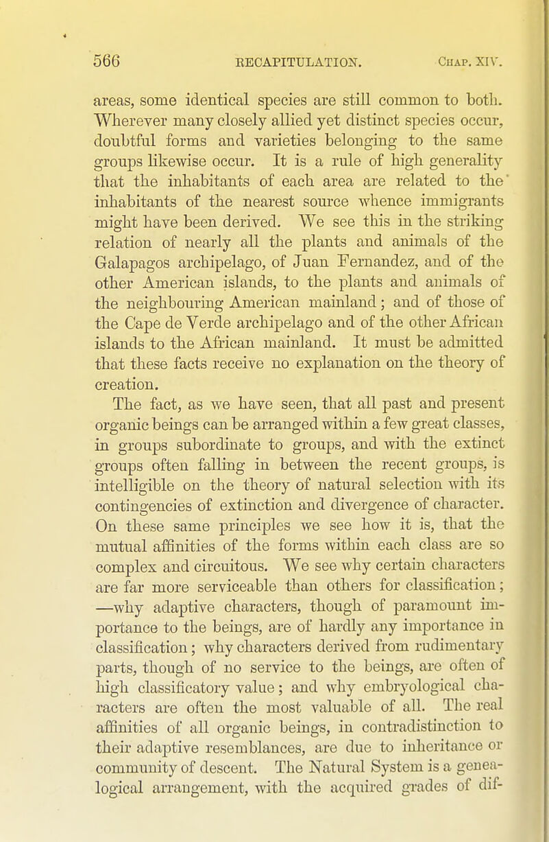 areas, some identical species are still common to both. Wherever many closely allied yet distinct species occur, donbtful forms and varieties belonging to the same groups likewise occur. It is a rule of high generality that the inhabitants of each area are related to the' inhabitants of the nearest som-ce whence immigrants might have been derived. We see this in the striking relation of nearly all the plants and animals of the Galapagos archipelago, of Juan Fernandez, and of the other American islands, to the plants and animals of the neighbouring American maiuland ; and of those of the Cape de Verde archipelago and of the other African islands to the African mainland. It must be admitted that these facts receive no explanation on the theory of creation. The fact, as we have seen, that all past and present organic beings can be arranged within a few great classes, in groups subordinate to groups, and with the extinct groups often falling in between the recent groups, is intelligible on the theory of natural selection with its contingencies of extinction and divergence of character. On these same principles we see how it is, that the mutual affinities of the forms within each class are so complex and circuitous. We see why certain characters are far more serviceable than others for classification; —why adaptive characters, though of paramount im- portance to the beings, are of hardly any importance in classification; why characters derived from rudimentary parts, though of no service to the beings, are often of high classificatory value; and why embryological cha- racters are often the most valuable of all. The real affinities of all organic beings, in contradistinction to their adaptive resemblances, are due to inheritance or community of descent. The Natural System is a genea- logical arrangement, with the acquired grades of dif-