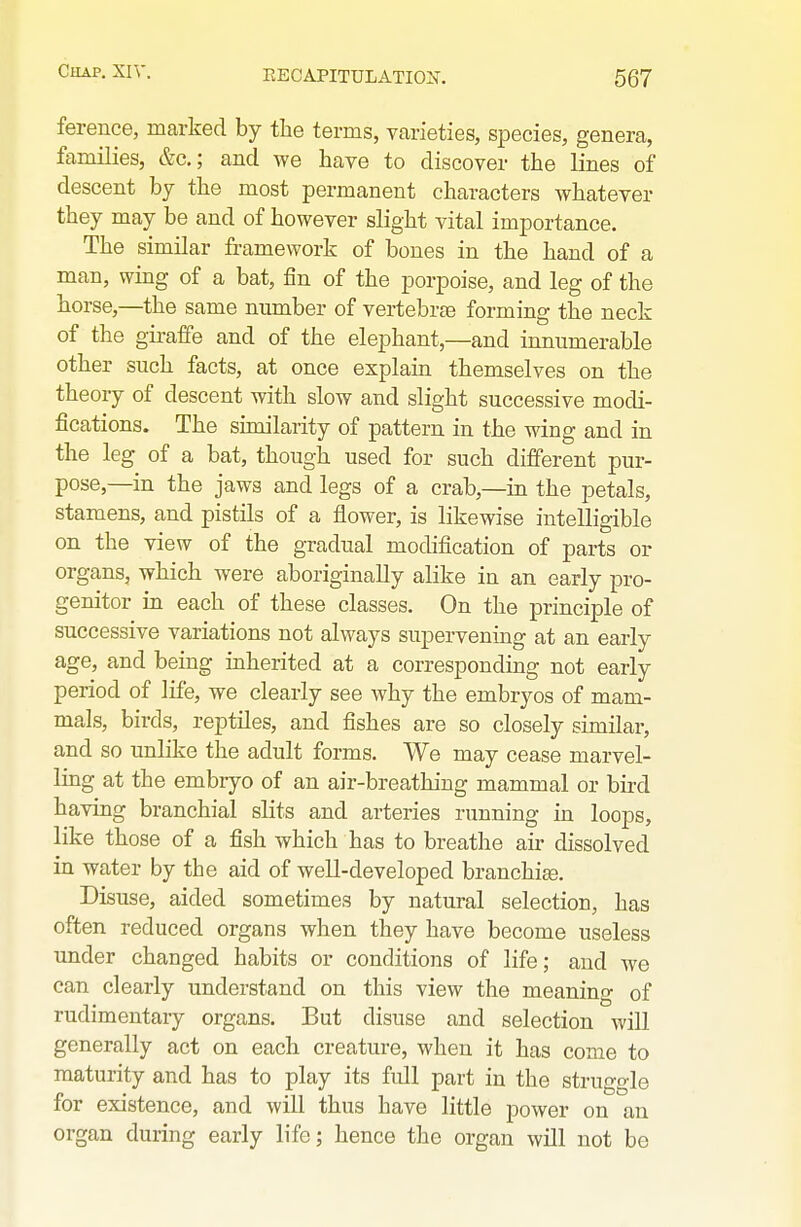 ference, marked by the terms, varieties, species, genera, families, &c.; and we have to discover the lines of descent by the most permanent characters whatever they may be and of however slight vital importance. The similar framework of bones in the hand of a man, wing of a bat, fin of the porpoise, and leg of the horse,—the same number of vertebrae forming the neck of the giraffe and of the elephant,—and innumerable other such facts, at once explain themselves on the theory of descent with slow and slight successive modi- fications. The similarity of pattern in the wing and in the leg of a bat, though used for such different pur- pose,—in the jaws and legs of a crab,—in the petals, stamens, and pistils of a flower, is likewise intelligible on the view of the gradual modification of parts or organs, which were aboriginally alike in an early pro- genitor in each of these classes. On the principle of successive variations not always supervening at an early age, and being inherited at a corresponding not early period of life, we clearly see why the embryos of mam- mals, birds, reptiles, and fishes are so closely similar, and so unlike the adult forms. We may cease marvel- ling at the embryo of an air-breathing mammal or bird having branchial slits and arteries running in loops, like those of a fish which has to breathe air dissolved in water by the aid of well-developed branchi^. Disuse, aided sometimes by natural selection, has often reduced organs when they have become useless under changed habits or conditions of life; and we can clearly understand on this view the meaning of rudimentary organs. But disuse and selection will generally act on each creature, when it has come to maturity and has to play its full part in the struggle for existence, and will thus have little power on an organ during early life; hence the organ will not be