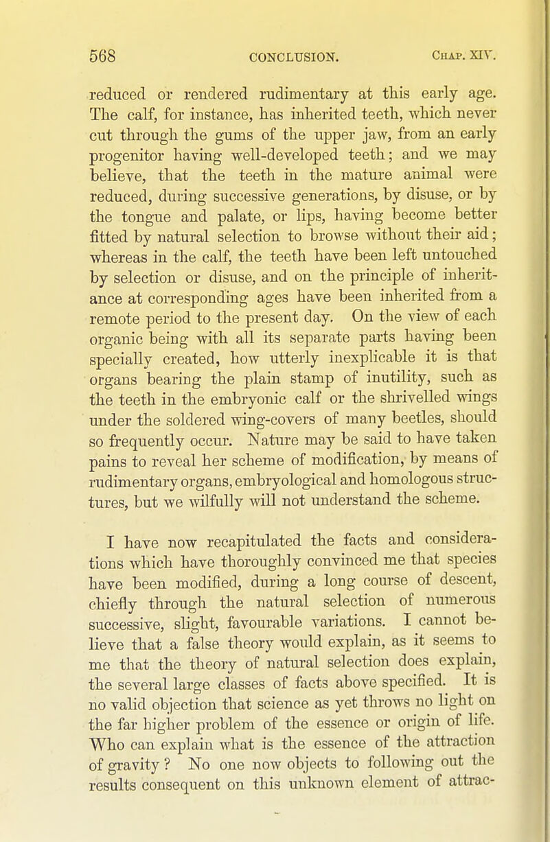 reduced or rendered rudimentary at this early age. The calf, for instance, has inherited teeth, which never cut through the gums of the upper jaw, from an early progenitor having well-developed teeth; and we may believe, that the teeth in the mature animal were reduced, during successive generations, by disuse, or by the tongue and palate, or lips, having become better fitted by natural selection to browse without their aid; whereas in the calf, the teeth have been left untouched by selection or disuse, and on the principle of inherit- ance at corresponding ages have been inherited from a remote period to the present day. On the view of each organic being with all its separate parts having been specially created, how utterly inexplicable it is that organs bearing the plain stamp of inutility, such as the teeth in the embryonic calf or the shrivelled wings under the soldered wing-covers of many beetles, should so frequently occur. Nature may be said to have taken pains to reveal her scheme of modification, by means of rudimentary organs, embryological and homologous struc- tures, but we wilfully will not understand the scheme. I have now recapitulated the facts and considera- tions which have thoroughly convinced me that species have been modified, during a long course of descent, chiefly through the natural selection of numerous successive, slight, favourable variations, I cannot be- lieve that a false theory woiild explain, as it seems to me that the theory of natural selection does explain, the several large classes of facts above specified,^ It is no valid objection that science as yet throws no light on the far higher problem of the essence or origin of life. Who can explain what is the essence of the attraction of gravity ? No one now objects to following out the results consequent on this unknown element of attrac-