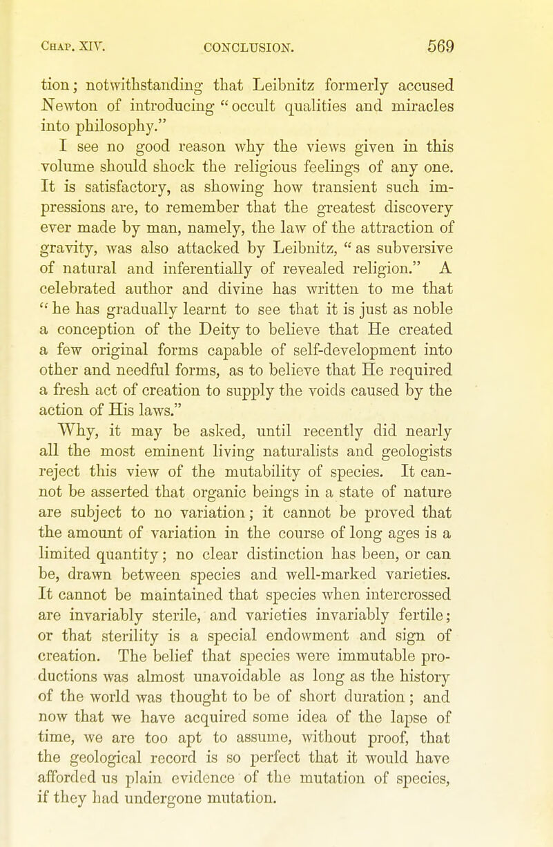 tion; notwitlistandiug tliat Leibnitz formerly accused Newton of introducing  occult qualities and miracles into philosophy. I see no good reason why the views given in this volume should shock the religious feelings of any one. It is satisfactory, as showing how transient such im- pressions are, to remember that the greatest discovery ever made by man, namely, the law of the attraction of gravity, was also attacked by Leibnitz,  as subversive of natural and inferentially of revealed religion. A celebrated author and divine has written to me that  he has gradually learnt to see that it is just as noble a conception of the Deity to believe that He created a few original forms capable of self-development into other and needful forms, as to believe that He required a fresh act of creation to supply the voids caused by the action of His laws. Why, it may be asked, until recently did nearly all the most eminent living naturalists and geologists reject this view of the mutability of species. It can- not be asserted that organic beings in a state of nature are subject to no variation; it cannot be proved that the amount of variation in the course of long ages is a limited quantity; no clear distinction has been, or can be, drawn between species and well-marked varieties. It cannot be maintained that species when intercrossed are invariably sterile, and varieties invariably fertile; or that sterility is a special endowment and sign of creation. The belief that species were immutable pro- ductions was almost unavoidable as long as the histor)^ of the world was thought to be of short duration ; and now that we have acquired some idea of the lapse of time, we are too apt to assume, witliout proof, that the geological record is so perfect that it would have afforded us plain evidence of the mutation of species, if they had undergone mutation.