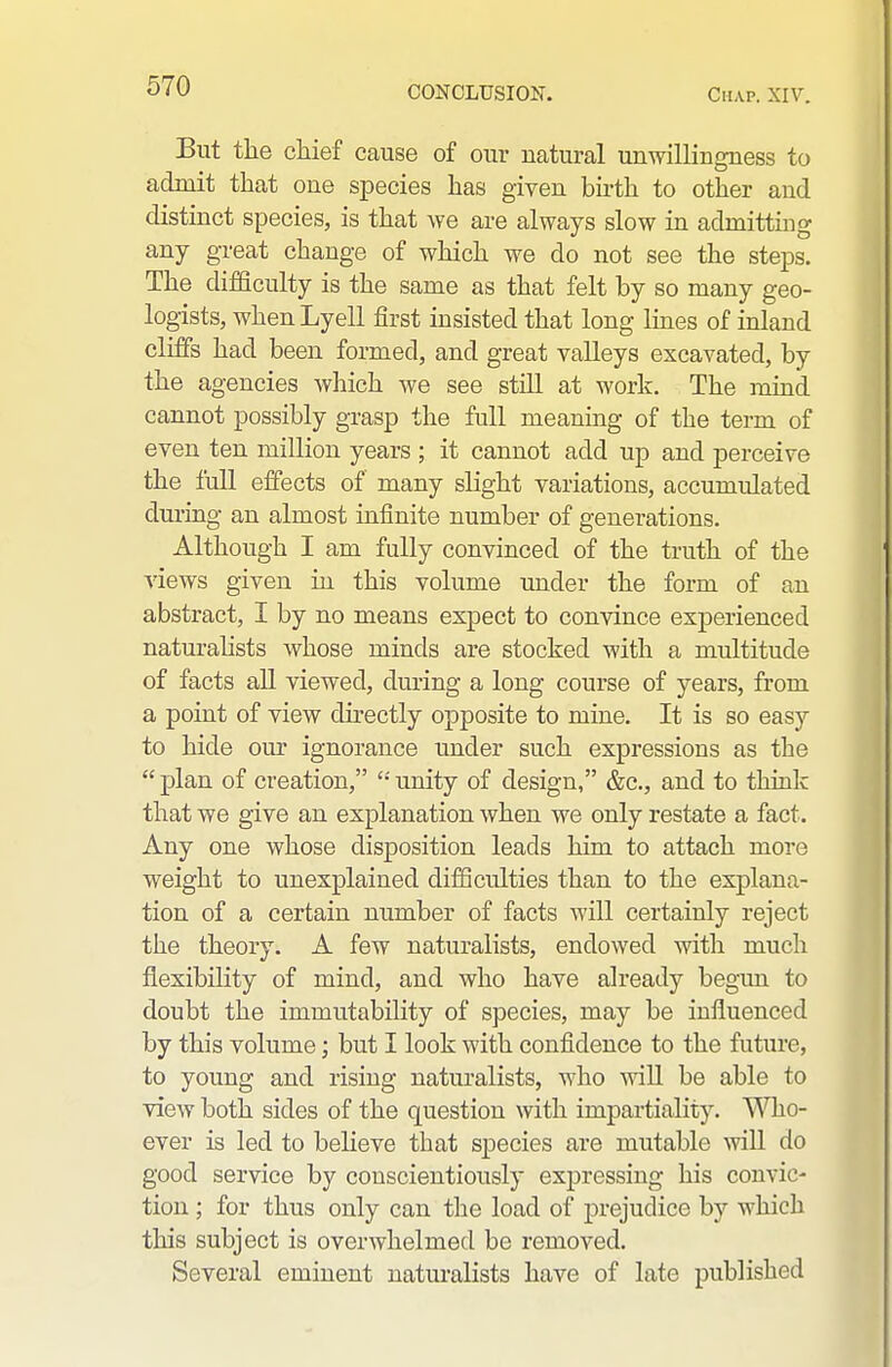 But the chief cause of our natural unwillingness to admit that one species has given birth to other and distinct species, is that we are always slow in admitting any great change of which we do not see the steps. The difficulty is the same as that felt by so many geo- logists, whenLyell first insisted that long lines of inland cliffs had been formed, and great valleys excavated, by the agencies which we see still at work. The mind cannot possibly grasp the full meaning of the term of even ten million years ; it cannot add up and perceive the full effects of many slight variations, accumulated dm-ing an almost infinite number of generations. Although I am fully convinced of the truth of the \iews given in this volume under the form of an abstract, I by no means expect to convince experienced naturahsts whose minds are stocked with a multitude of facts aU viewed, during a long course of years, from a point of view directly opposite to mine. It is so easy to hide our ignorance under such expressions as the  plan of creation, '•' unity of design, &c., and to think that we give an explanation when we only restate a fact. Any one whose disposition leads him to attach more weight to unexplained difficulties than to the explana- tion of a certain number of facts will certainly reject the theory. A few naturalists, endowed witli much flexibility of mind, and who have already begun to doubt the immutability of species, may be influenced by this volume; but I look with confidence to the future, to young and rising naturalists, who wiU be able to view both sides of the question with impartiality. Who- ever is led to beheve that species are mutable will do good service by conscientiously expressing his convic- tion ; for thus only can the load of prejudice by which this subject is overwhelmed be removed. Several eminent naturalists have of late published