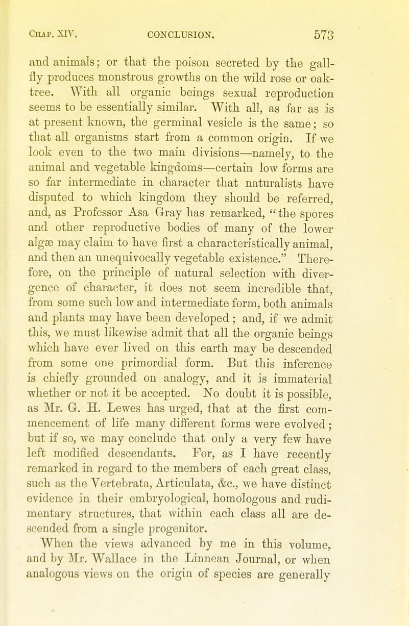 and animals; or that the poison secreted by the gall- fly produces monstrous growths on the wild rose or oak- tree. With all organic beings sexual reproduction seems to be essentially similar. With all, as far as is at present known, the germinal vesicle is the same; so that all organisms start from a common origin. If we look even to the two main divisions—namely, to the animal and vegetable kingdoms—certain low forms are so far intermediate in character that natm-alists have disputed to which kingdom they should be referred, and, as Professor Asa Gray has remarked,  the spores and other reproductive bodies of many of the lower algse may claim to have first a characteristically animal, and then an unequivocally vegetable existence. There- fore, on the principle of natural selection with diver- gence of character, it does not seem incredible that, from some such low and intermediate form, both animals and plants may have been developed; and, if we admit this, we must likewise admit that all the organic beings which have ever lived on this earth may be descended from some one primordial form. But this inference is chiefly grounded on analogy, and it is immaterial whether or not it be accepted. No doubt it is possible, as Mr. G-. H. Lewes has nrged, that at the first com- mencement of life many difierent forms were evolved; but if so, we may conclude that only a very few have left modified descendants. For, as I have recently remarked in regard to the members of each great class, such as the Vertebrata, Articulata, &c., we have distinct evidence in their embryological, homologous and rudi- mentary structures, that within each class all are de- scended from a single progenitor. When the views advanced by me in this volume, and by Mr, Wallace in the Liunean Journal, or when analogous views on the origin of species are generally