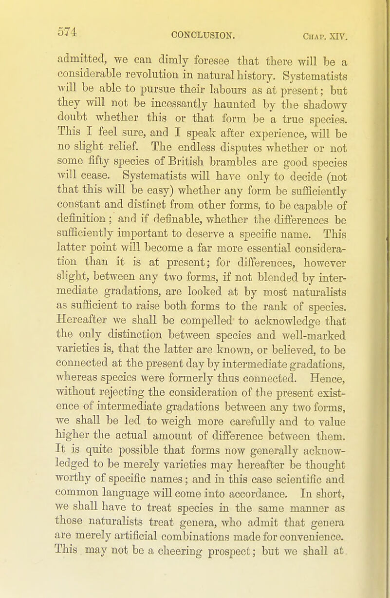 admitted, we can dimly foresee that there will be a considerable revolution in natural history. Systematists will be able to pursue their labours as at present; but they will not be incessantly haunted by the shadowy doubt whether this or that form be a true species. This I feel sure, and I speak after experience, will be no slight relief. The endless disputes whether or not some jSfty species of British brambles are good species will cease. Systematists will haye only to decide (not that this will be easy) whether any form be sufficiently constant and distinct from other forms, to be capable of definition ; and if definable, whether the differences be sufficiently important to deserve a specific name. This latter point will become a far more essential considera- tion than it is at present; for differences, however slight, between any two forms, if not blended by inter- mediate gradations, are looked at by most naturalists as sufficient to raise both forms to the rank of species. Hereafter we shall be compelled to acknowledge that the only distinction between species and well-marked varieties is, that the latter are known, or believed, to be connected at the present day by intermediate gradations, whereas species were formerly thus connected. Hence, without rejecting the consideration of the present exist- ence of intermediate gradations between any two forms, we shall be led to weigh more carefully and to value higher the actual amount of difference between them. It is quite possible that forms now generally acknow- ledged to be merely varieties may hereafter be thought worthy of specific names; and in this case scientific and common language will come into accordance. In short, we shall have to treat species in the same manner as those naturalists treat genera, who admit that genera are merely artificial combinations made for convenience. This may not be a cheering prospect; but we shall at