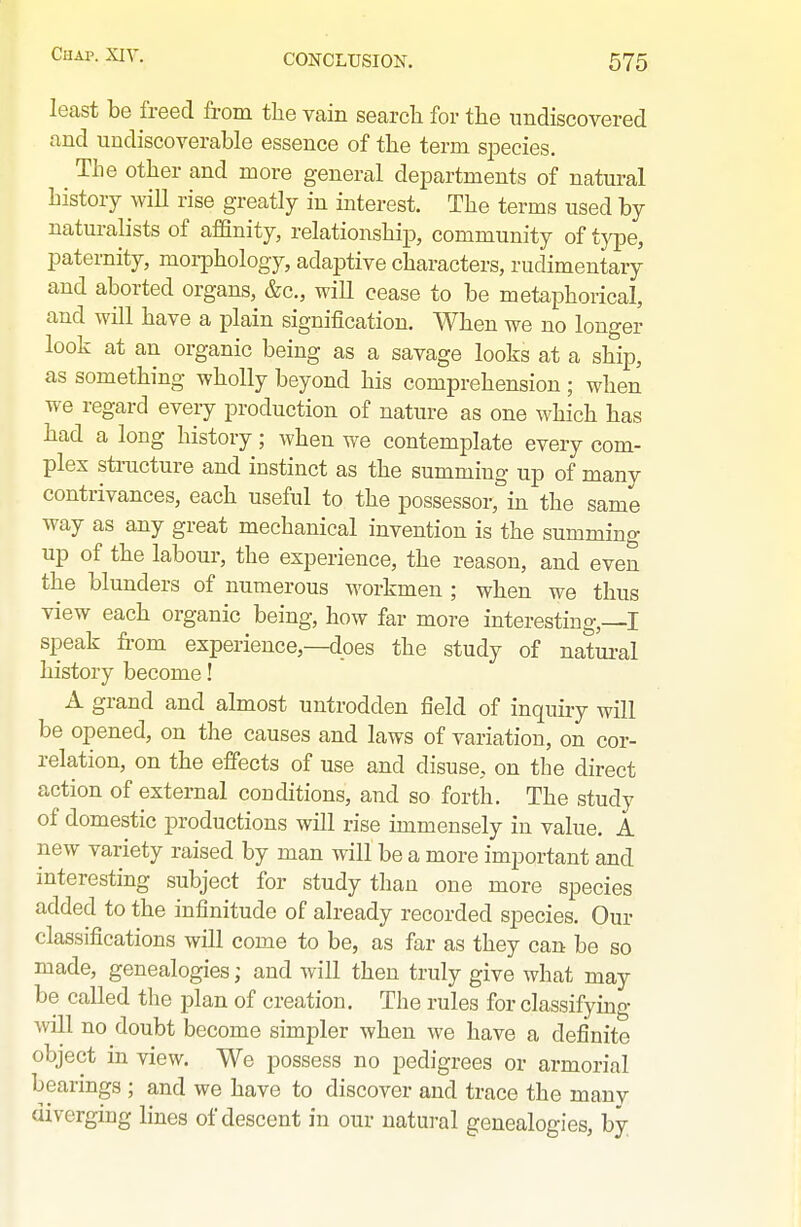 least be freed from the vain search for the undiscovered and undiscoverable essence of the term siDecies. ^ The other and more general departments of natural history will rise greatly in interest. The terms used by naturalists of affinity, relationshiij, community of type, paternity, moi-phology, adaptive characters, rudimentary and aborted organs, &c., will cease to be metaphorical, and will have a plain signification. When we no longer look at an organic being as a savage looks at a ship, as something wholly beyond his comprehension ; when we regard every production of nature as one which has had a long history; when we contemplate every com- plex structure and instinct as the summing up of many contrivances, each useful to the possessor, in the same way as any great mechanical invention is the summing up of the labour, the experience, the reason, and even the blunders of numerous workmen ; when we thus view each organic being, how far more interesting,—I speak from experience,—does the study of natural history become! A grand and almost untrodden field of inquiry will be opened, on the causes and laws of variation, on cor- relation, on the effects of use and disuse, on the direct action of external couditions, and so forth. The study of domestic productions will rise immensely in value. A new variety raised by man will be a more important and interesting subject for study than one more species added to the infinitude of already recorded species. Our classifications will come to be, as far as they can be so made, genealogies; and will then truly give what may be called tlie plan of creation. The rules for classifying will no doubt become simpler when we have a definite object in view. We possess no pedigrees or armorial bearings ; and we have to discover and trace the many diverging lines of descent in our natwal genealogies, by