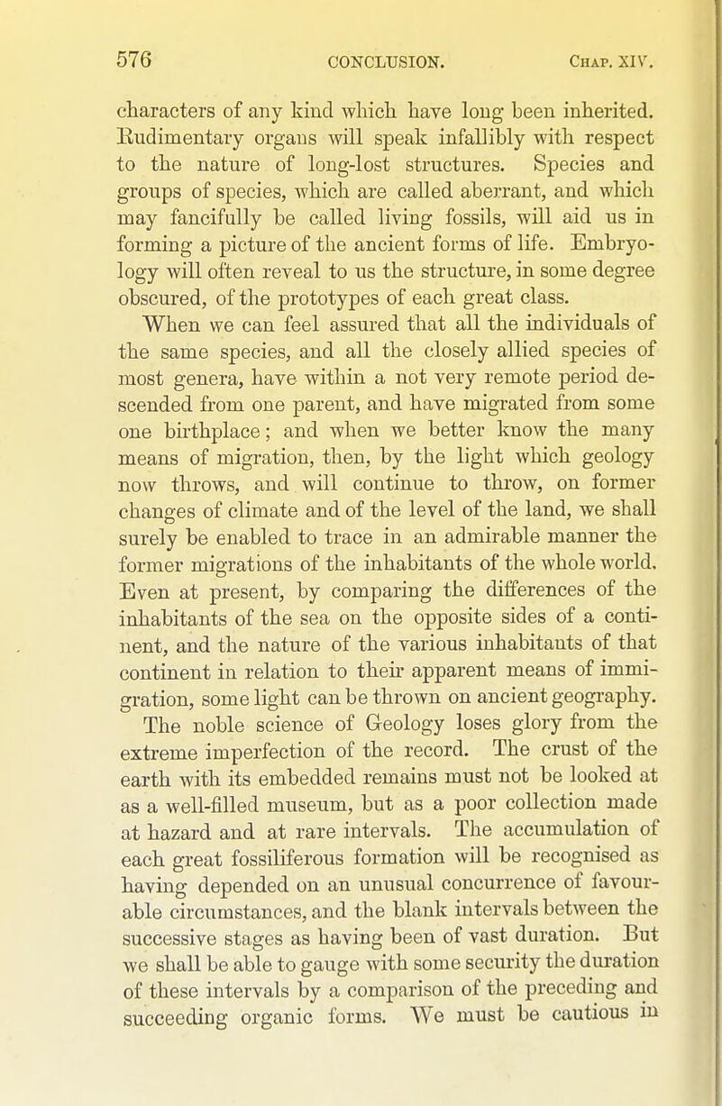 characters of any kind wliicli liave long been inherited. Eudimentary organs will speak infallibly with respect to the nature of long-lost structures. Species and groups of species, which are called aberrant, and wliicli may fancifully be called living fossils, will aid us in forming a picture of the ancient forms of life. Embryo- logy will often reveal to us the structure, in some degree obscured, of the prototypes of each great class. When we can feel assured that all the individuals of the same species, and all the closely allied species of most genera, have within a not very remote period de- scended from one parent, and have migrated from some one bhthplace; and when we better know the many means of migration, then, by the light which geology now throws, and will continue to throw, on former changes of climate and of the level of the land, we shall surely be enabled to trace in an admirable manner the former migrations of the inhabitants of the whole world. Even at present, by comparing the differences of the inhabitants of the sea on the opposite sides of a conti- nent, and the nature of the various inhabitants of that continent in relation to their apparent means of immi- gration, some light can be thrown on ancient geogi'aphy. The noble science of Geology loses glory from the extreme imperfection of the record. The crust of the earth with its embedded remains must not be looked at as a well-filled museum, but as a poor collection made at hazard and at rare intervals. The accumulation of each great fossiliferous formation will be recognised as having depended on an unusual concurrence of favour- able circumstances, and the blank intervals between the successive stages as having been of vast duration. But we shall be able to gauge with some security the duration of these intervals by a comparison of the preceding and succeeding organic forms. We must be cautious in
