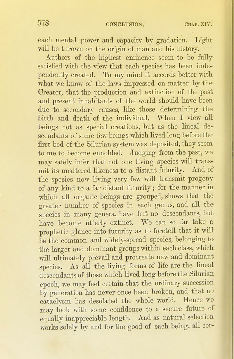 each mental power and capacity by gradation. Liglit will be thrown on the origin of man and his history. Authors of the highest eminence seem to be fully satisfied with the view that each species has been inde- pendently created. To my mind it accords better with what we know of the laws impressed on matter by the Creator, that the production and extinction of the past and present inhabitants of the world should have been due to secondary causes, like those determining the birth and death of the individual. When I view all beings not as special creations, but as the hneal de- scendants of some few beings which lived long before the fii-st bed of the Silurian system was deposited, they seem to me to become ennobled. Judging from the past, we may safely infer that not one living species will trans- mit its unaltered likeness to a distant futurity. And of the species now living very few will transmit progeny of any kind to a far distant futurity; for the manner in which all organic beings are gTouped, shows that the greater number of species in each genus, and all the species in many genera, have left no descendants, but have become utterly extinct. We can so far take a prophetic glance into futurity as to foretell that it will be the common and widely-spread species, belonging to the larger and dominant groups within each class, which will ultimately prevail and procreate new and dominant species. As all the living forms of life are the lineal descendants of those which lived long before the Silurian epoch, we may feel certain that the ordinary succession by generation has never once been broken, and that no cataclysm has desolated the whole world. Hence we may look with some confidence to a secure future of equally inappreciable length. And as natural selection works solely by and for the good of each being, all cor-
