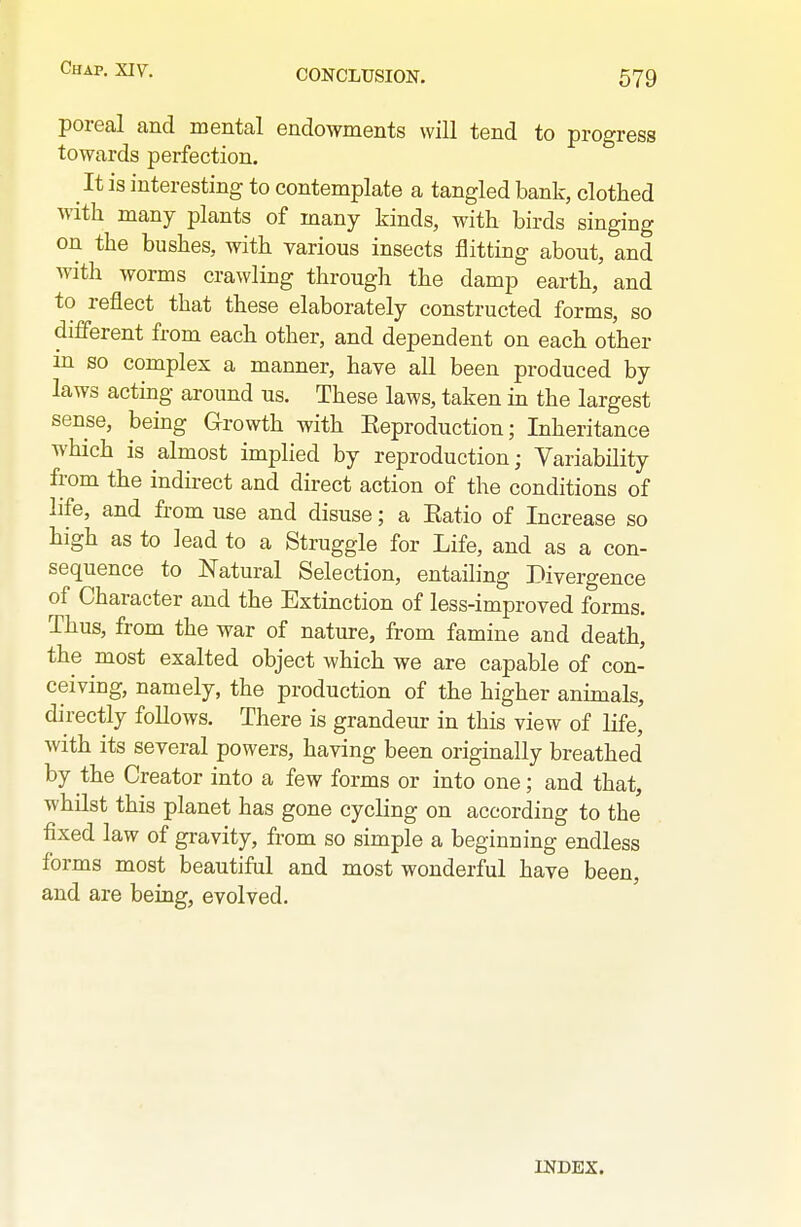 poreal and mental endowments will tend to progress towards perfection. It is interesting to contemplate a tangled bank, clothed with many plants of many kinds, with birds singing on the bushes, with various insects flitting about, and with worms crawling through the damp earth, and to reflect that these elaborately constructed forms, so difierent from each other, and dependent on each other in so complex a manner, have all been produced by laws acting around us. These laws, taken in the largest sense, being Growth with Eeproduction; Inheritance which is almost implied by reproduction; Variability from the indirect and direct action of the conditions of life, and from use and disuse; a Eatio of Increase so high as to lead to a Struggle for Life, and as a con- sequence to Natural Selection, entailing Divergence of Character and the Extinction of less-improved forms. Thus, from the war of nature, from famine and death, the most exalted object which we are capable of con- ceiving, namely, the production of the higher animals, directly follows. There is grandeur in this view of life, with its several powers, having been originally breathed by the Creator into a few forms or into one; and that, whilst this planet has gone cycling on according to the fixed law of gravity, from so simple a beginning endless forms most beautiful and most wonderful have been, and are being, evolved. INDEX.