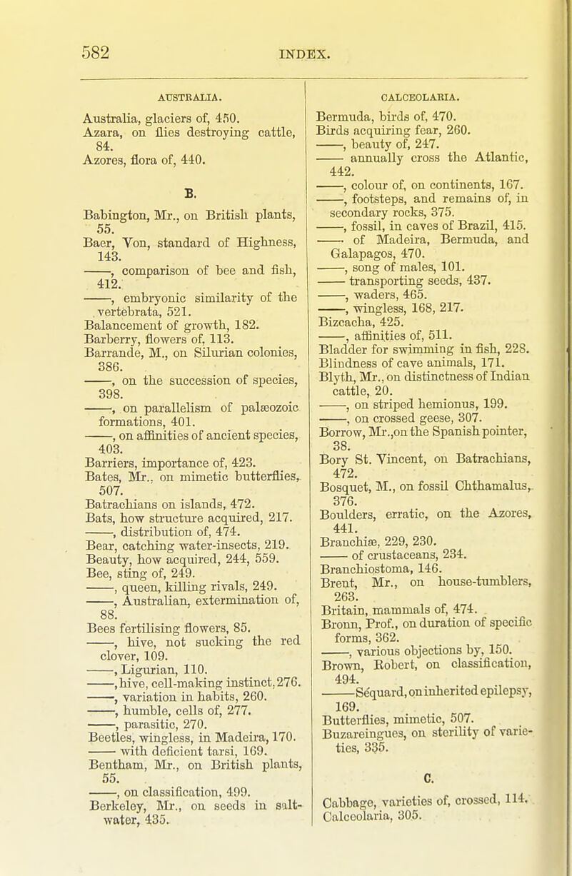 AUSTRALIA. Australia, glaciers of, 450. Azara, on flies destroying cattle, 84. Azores, flora of, 440. B. Babington, Mr., on British plants, 55. Baer, Von, standard of Highness, 143. , comparison of bee and fish, 412. , embryonic similarity of the vertebrata, 521. Balancement of growth, 182. Barberry, flowers of, 113. Barrande, M., on Silurian colonies, 386. , on the succession of species, 398. , on parallelism of palaeozoic formations, 401. , on afOnities of ancient species, 403. Barriers, importance of, 423. Bates, Mr., on mimetic butterflies, 507. Batrachians on islands, 472. Bats, how structui-e acquired, 217. , distribution of, 474. Bear, catching water-insects, 219. Beauty, how acquired, 244, 559. Bee, sting of, 249. , queen, killiag rivals, 249. , Australian, extermination of, 88. Bees fertilising flowers, 85. , hive, not sucking the red clover, 109. , Ligurian, 110. ,hive, cell-making instinct, 276. , variation in habits, 260. , humble, cells of, 277. , parasitic, 270. Beetles, wingless, in Madeira, 170. with deficient tarsi, 169. Bentham, Mr., on British plants, 55, , on classification, 499. Berkeley, Hili., on seeds in salt- water, 435. CALCEOLARIA. Bermuda, birds of, 470. Birds acquiring fear, 260. , beauty of, 247. annually cross the Atlantic, 442. , colour of, on continents, 167. , footsteps, and remains of, in secondary rocks, 375. , fossil, in caves of Brazil, 415. of Madeira, Bermuda, and Galapagos, 470. , song of males, 101. transporting seeds, 437. , waders, 465. , wingless, 168, 217. Bizcacha, 425. , afSnities of, 511. Bladder for swimming in fish, 228. Blindness of cave animals, 171. Blyth, Ml'., on distinctness of Indian cattle, 20. , on striped hemionns, 199. , on crossed geese, 307. Borrow, Mi-.,onthe Spanish pointer, 38. Bory St. Vincent, on Batrachians, 472. Bosquet, M., on fossil Chthamalus, 376. Boulders, erratic, on the Azores, 441. Branchiae, 229, 230. of crustaceans, 234. Branchiostoma, 146. Brent, Mr., on house-tumblers, 263. Britain, mammals of, 474. Bronn, Prof., on duration of specific forms, 362. , various objections by, 150. Brown, Kobert, on classification, 494. Se'quard, on inherited epilepsy, 169. Butterflies, mimetic, 507. Buzareingues, on storiUty of varie- ties, 335. C. Cabbage, varieties of, crossed, 114. Calceolaria, 305.