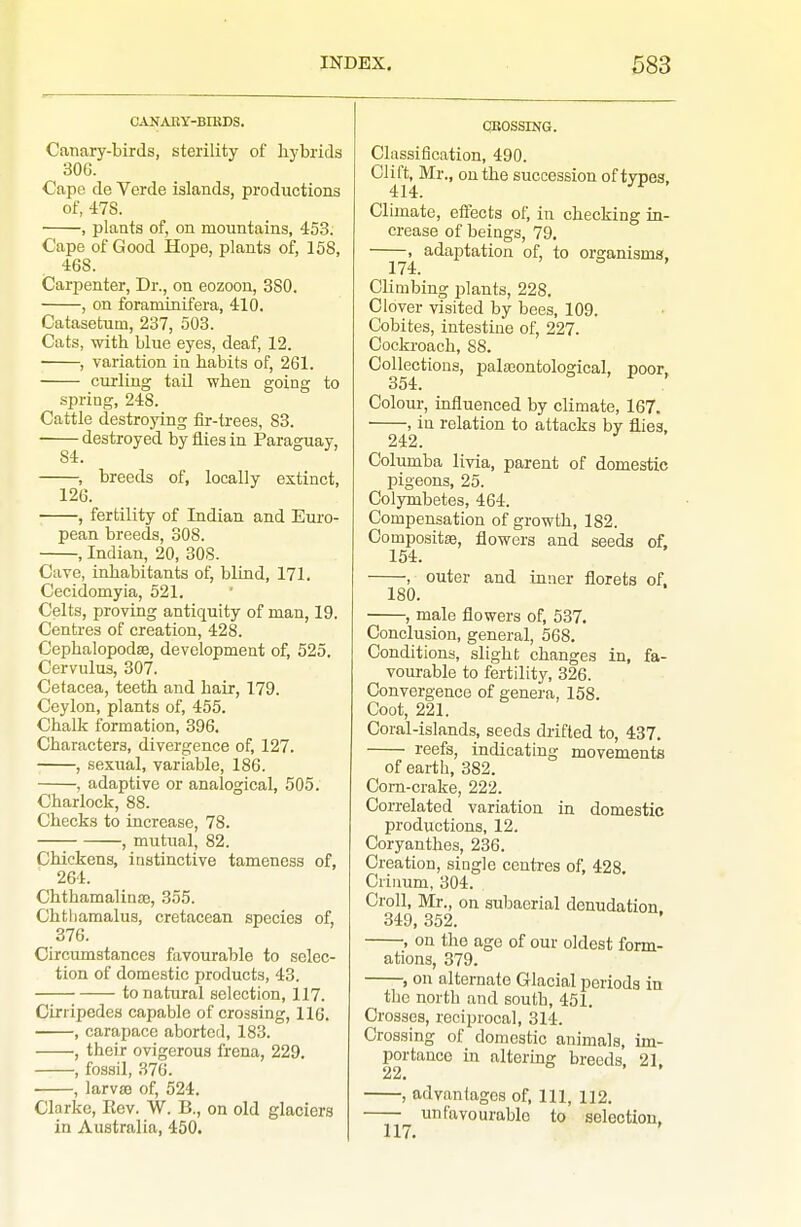 CANAEY-BIKDS. Canary-birds, sterility of hybrids 306. Cape de Verde islands, productions of, 478. ■ , plants of, on mountains, 453. Cape of Good Hope, plants of, 158, 468. Carpenter, Dr., on eozoon, 380. , on foraminifera, 410. Catasetum, 237, 503. Cats, with blue eyes, deaf, 12. ■ , variation in habits of, 261. curling tail when going to spring, 248. Cattle destroying iir-trees, 83. destroyed by flies in Paraguay, , breeds of, locally extinct, 126. , fertility of Indian and Euro- pean breeds, 308. , Indian, 20, 808. Care, inhabitants of, blind, 171. Cecidomyia, 521. Celts, proving antiquity of man, 19. Centres of creation, 428. Cephalopodse, development of, 525. Cervulus, 307. Cetacea, teeth and hair, 179. Ceylon, plants of, 455. Chalk formation, 396, Characters, divergence of, 127. ■ , sexual, variable, 186. , adaptive or analogical, 505. Charlock, 88. Checks to increase, 78. , mutital, 82. Chickens, instinctive tameness of, 264. ChthamalinjB, 355. Chtliamalua, cretacean species of, 376. Circumstances favourable to selec- tion of domestic products, 43. to natural selection, 117. Ciri ipedes capable of crossing, 116. , carapace aborted, 183. , their ovigorous frena, 229. , fossil, 376. , larv£e of, 524. Clarke, Ecv. W. B., on old glaciers in Australia, 450. CBOSSING. Classification, 490. Clift, Mr., on the succession of types, 414. Climate, effects of, in checking in- crease of beings, 79. , adaptation of, to organismg, 174. Climbing plants, 228. Clover visited by bees, 109. Cobites, intestine of, 227. Cockroach, 88. Collections, palasontological, poor, 354. Colour, influenced by climate, 167. ■ , in relation to attacks by flies, 242. ^ Columba livia, parent of domestic pigeons, 25. Colymbetes, 464. Compensation of growth, 182. Composite, flowers and seeds of. 154. , outer and inner florets of. 180. , male flowers of, 537. Conclusion, general, 568. Conditions, slight changes in, fa- vourable to fertility, 326. Convergence of genera, 158. Coot, 221. Coral-islands, seeds drifted to, 437. reefs, indicating movements of earth, 382. Corn-crake, 222. Correlated variation in domestic productions, 12, Coryanthes, 236, Creation, single centres of, 428. Criiium, 304. Croll, Mr., on subaerial denudation 349, 352. , on the ago of our oldest form- ations, 379. , on alternate Glacial periods in the north and south, 451. Crosses, reciprocal, 314. Crossing of domestic animals, im- portance in altering breeds, 21, 22a , advantages of. 111, 112. unfavourable to selection. 1 IT '