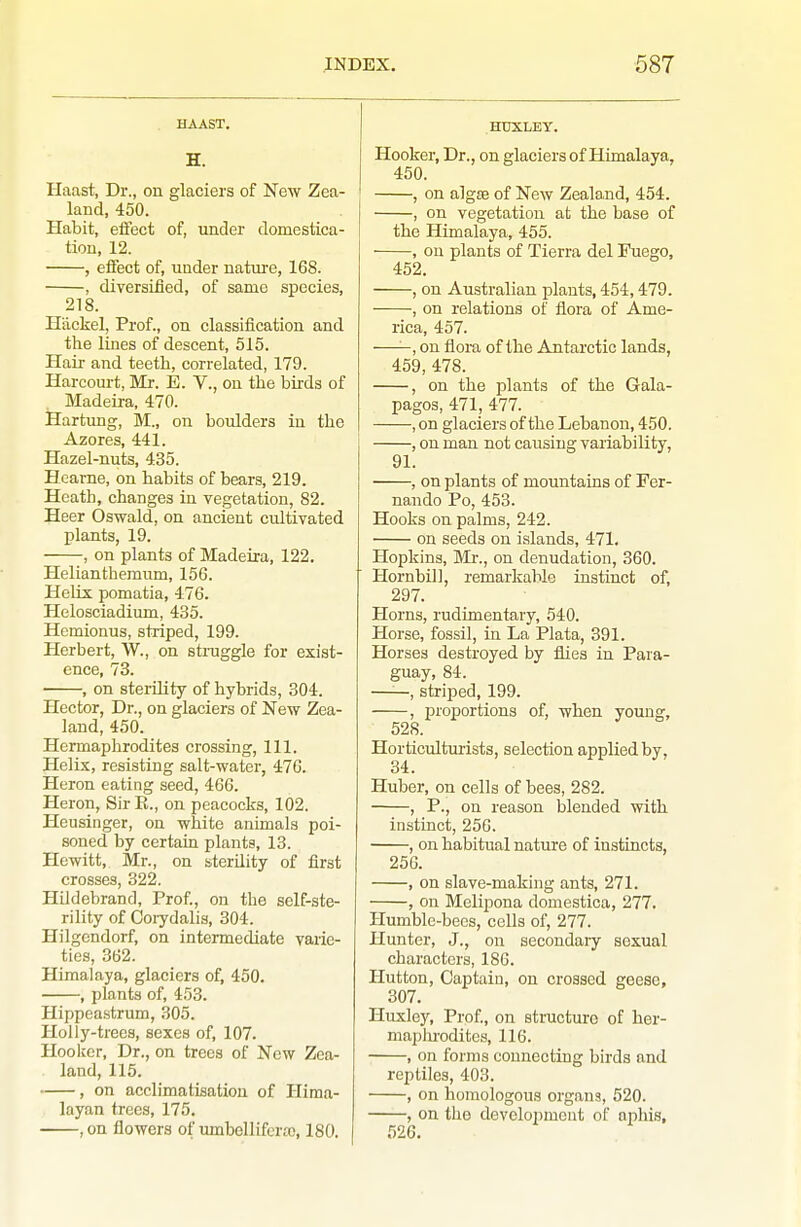 HAAST. H. Haast, Dr., on glaciers of New Zea- land, 450. Habit, eifect of, under domestica- tion, 12. , effect of, under nature, 168. , diversified, of same species, 218. Hackel, Prof., on classification and the lines of descent, 515. Hair and teeth, correlated, 179. Harcourt, Mr. E. V., on the birds of Madeira, 470. Hartung, M., on boulders in the Azores, 441. Hazel-nuts, 435. Hearne, on habits of bears, 219. Heath, changes in vegetation, 82. Heer Oswald, on ancient cultivated plants, 19. , on plants of Madeira, 122. Helianthemum, 156. Helix pomatia, 476. Helosciadium, 435. Hemionus, striped, 199. Herbert, W., on struggle for exist- ence, 73. , on sterOity of hybrids, 304. Hector, Dr., on glaciers of New Zea- land, 450. Hermaphrodites crossing, 111. Helix, resisting salt-water, 476. Heron eating seed, 466. Heron, Sir E., on peacocks, 102. Heusinger, on white animals poi- soned by certain plants, 13. Hewitt, Mr., on bterUity of first crosses, 322. Hildebrand, Prof., on the self-ste- rility of Corydalis, 304. Hilgendorf, on intermediate varie- ties, 362. Himalaya, glaciers of, 450. , plants of, 453. Hippeastrum, 305. Holly-trees, sexes of, 107. Hoolccr, Dr., on trees of New Zea- land, 115. , on acclimatisation of Hima- layan trees, 175. ,on flowers of umbellifcra), 180. HUXLEY. Hooker, Dr., on glaciers of Himalaya, 450. , on algae of New Zealand, 454. , on vegetation at the base of the Himalaya, 455. , on plants of Tierra del Fuego, 452. , on Australian iDlauts, 454,479. , on relations of flora of Ame- rica, 457. ——, on flora of the Antarctic lands, 459, 478. , on the plants of the Gala- pagos, 471, 477. , on glaciers of the Lebanon, 450. , on man not causing variability, 91. , on plants of mountains of Fer- nando Po, 453. Hooks on palms, 242. on seeds on islands, 471. Hopkins, Mi-., on denudation, 360. Hornbill, remarkable instinct of, 297. Horns, rudimentary, 540. Horse, fossil, in La Plata, 391. Horses destroyed by flies in Para- guay, 84. ——, striped, 199. , proportions of, when young, 528. Horticulturists, selection applied by, 34. Huber, on cells of bees, 282. , P., on reason blended with instinct, 250. , on habitual natirre of instincts, 256. , on slave-making ants, 271. , on Melipona domestica, 277. Humble-bees, cells of, 277. Hunter, J., on secondaiy sexual characters, 186. Plutton, Captain, on crossed geese, 307. Huxle3^ Prof, on structure of her- maphrodites, 116. , on forms connecting birds and reptiles, 403. , on homologous organs, 520. , on the develoiimeut of aphis, 526.