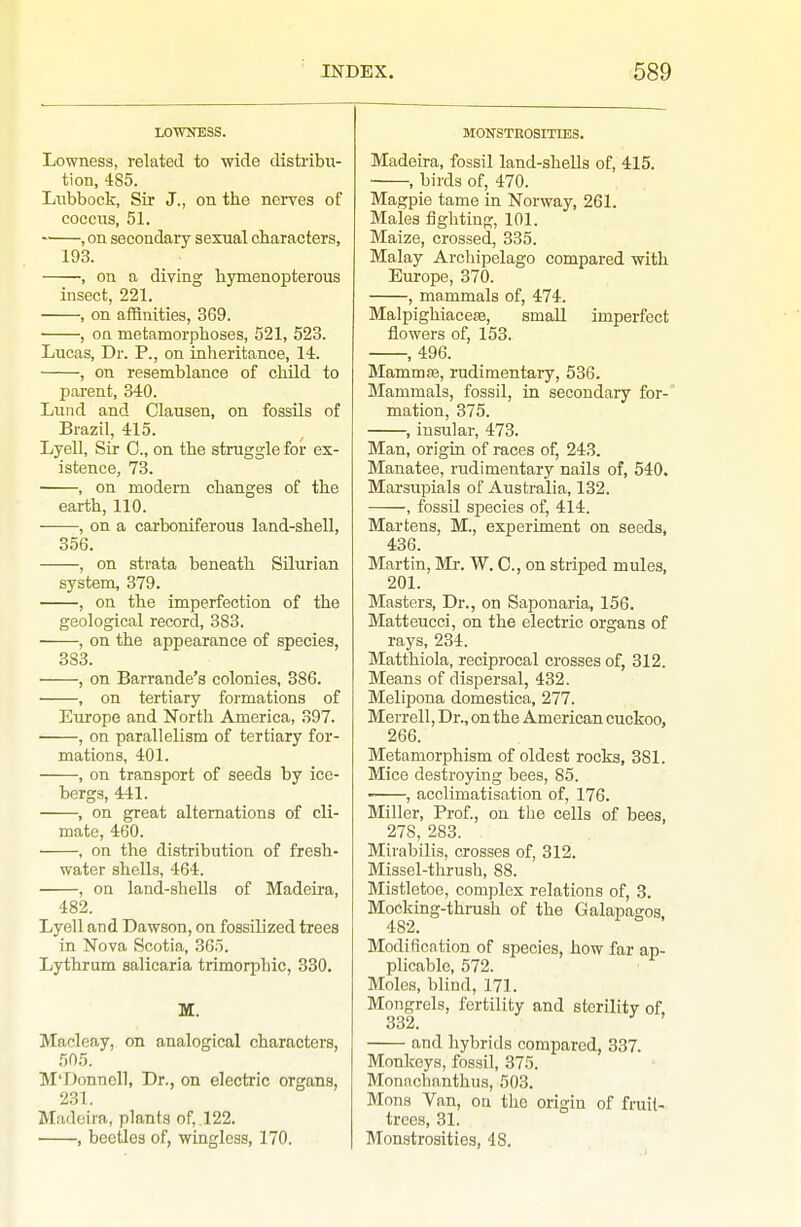 LOTOESS. Lownesa, related to wide distribu- tion, 485. Lubbock, Sir J., on the nerves of coccus, 51. , on secondary sexual characters, 193. , on a diving hymenopterous insect, 221. , on affinities, 369. , on metamorphoses, 521, 523. Lucas, Dr. P., on inheritance, 14. , on resemblance of child to parent, 340. Lund and Clausen, on fossils of Brazil, 415. Lyell, Sir C, on the struggle for ex- istence, 73. , on modem changes of the earth, 110. , on a carboniferous land-shell, 356. , on strata beneath Silurian system, 379. , on the imperfection of the geological record, 383. ■ , on the appearance of species, 3S3. , on Barrande's colonies, 386. , on tertiary formations of Europe and North America, 397. , on parallelism of tertiary for- mations, 401. , on transport of seeds by ice- bergs, 441. , on great alternations of cli- mate, 460. , on the distribution of fresh- water shells, 464. , on land-shells of Madeu'a, 482. Lyell and Dawson, on fossilized trees in Nova Scotia, 365. Lythrum salicaria trimorphic, 330. M. Macleay, on analogical characters, 505. M'Donnell, Dr., on electric organs, 231. Madeira, plants of, .122. , beetles of, wingless, 170. MONSTROSITIES. Madeira, fossil land-shells of, 415. , birds of, 470. Magpie tame in Norway, 261. Males fighting, 101. Maize, crossed, 335. Malay Archipelago compared with Europe, 370. , mammals of, 474. MalpighiacesB, small imperfect flowers of, 153. , 496. Mammte, rudimentary, 536. Mammals, fossil, in secondary for- mation, 375. , insular, 473. Man, origin of races of, 243. Manatee, rudimentary nails of, 540. Marsupials of Australia, 132. , fossil species of, 414. Martens, M., experiment on seeds, 436. Martin, Mr. W. C, on striped mules, 201. Masters, Dr., on Saponaria, 156. Matteucci, on the electric organs of rays, 234. Matthiola, reciprocal crosses of, 312. Means of dispersal, 432. Melipona domestica, 277. Merrell, Dr., on the American cuckoo, 266. Metamorphism of oldest rocks, 381. Mice destroying bees, 85. , acclimatisation of, 176. Miller, Prof., ou the cells of bees, 278, 283. Mirabilis, crosses of, 312. Missel-thrush, 88. Mistletoe, complex relations of, 3. Mocking-thrush of the Galapagos 482. Modification of species, how far ap- plicable, 572. Moles, blind, 171. Mongrels, fertility and sterility of, 332. and hybrids compared, 337. Monkeys, fossil, 375. Monachanthus, 503. Mons Van, ou the origin of fruil- trees, 31. Monstrosities, 48.