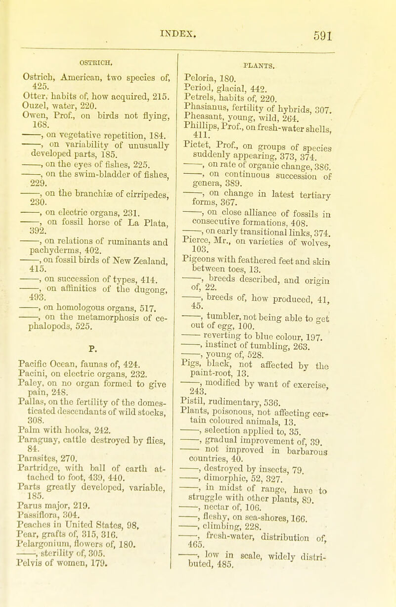 OSTRICH, Ostrich, AmericaB, two species of, 425. Otter, habits of, how acquired, 215. Ouzel, -water, 220. Ow'en, Prof., on birds not flying, 168. , on vegetative repetition, 184. , on variability of unusually developed parts, 185. , on the eyes of fishes, 225. , on the swim-bladder of fishes, 229. , on the branchise of cirripedes. 230. , on electric organs, 231. , on fossil horse of La Plata, 392. , on relations of ruminants and pachyderms, 402. , on fossil birds of New Zealand, 415. , on succession of types, 414. , on affinities of the dus-onff, 493. ° ^ , on homologous organs, 517. , on the metamorphosis of ce- phalopoda, 525. Pacific Ocean, faunas of, 424. Pacini, on electric organs, 232. Paley, on no organ formed to give pain, 248. Pallas, on the fertility of the domes- ticated descendants of wild stocks, 308. Palm with hooks, 242. Paraguay, cattle destroyed by flies, 84. Parasites, 270. Partridge, with ball of earth at- tached to foot, 439, 440. Parts greatly developed, variable, 185. Parus major, 219. Passiflora, 304. Peaches in United States, 98, Pear, grafts of, 315, 316. Pelargonium, flowers of, 180. , sterility of, 305. Pelvis of women, 179. PLANTS. Peloria, ISO. Period, glacial, 442. Petrels, habits of, 220. Phasianus, fertility of hybrids, .^07. Pheasant, young, wild, 264. Phillips, Prof., on fresh-water shells 411. ' Pictet Prof., on groups of species suddenly appearing, 373, 374. ■ , on rate of organic change, 386. , on continuous succession of genera, 389. , on change in latest tertiarv forms, 367. , on close alliance of fossils in consecutive formations, 408. —, on early transitional links, 374. Pierce, Mr., on varieties of wolves, 103. ' Pigeons with feathered feet and skin between toes, 13. , breeds described, and ori'in of, 22. -, breeds of, how produced, 41, 45. -, tumbler, not being able to et out of egg, 100. ° reverting to blue colour, 197. , instinct of tumbling, 263. , young of, 528. Pigs, black, not afiected by the paint-root, 13. , modified by want of exercise 243. Pistil, rudimentary, 536. Plants, poisonous, not afiecting cer- tain coloured animals, 13. , selection applied to, 35. , gradual improvement of, 39. not improved in barbarous countries, 40. , destroyed by insects, 79. , dimorphic, 52, 327. , in midst of range, have to struggle with other plants, 89 , nectar of, 106. , fleshy, on sea-shores, 166. , climbing, 228. , fresh-water, distribution of. 465. ' ——, low in scale, widely distri- buted, 485,