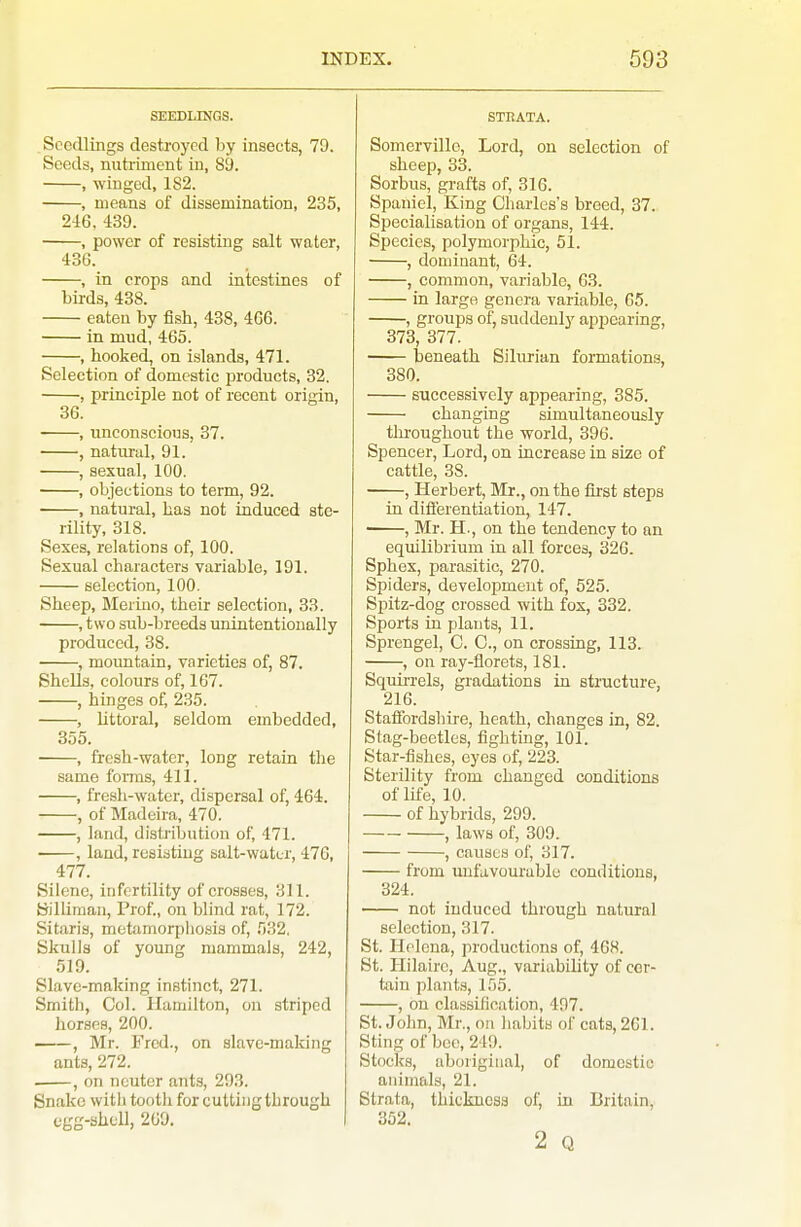 SEEDLINGS. Seedlings destroyed by insects, 70. Seeds, nutriment in, 89. , winged, 1S2. , means of dissemination, 235, 246, 439. , power of resisting salt water, 436. , in crops and intestines of birds, 438. eaten by fish, 438, 466. in mud, 465. , hooked, on islands, 471. Selection of domestic products, 32. , principle not of recent origin, 36. , unconscious, 37. , natural, 91. , sexual, 100. , objections to term, 92. , natural, has not induced ste- rility, 318. Sexes, relations of, 100. Sexual characters variable, 191. selection, 100. Sheep, Merino, their selection, 33. , two sub-breeds unintentionally produced, 38. , mountain, varieties of, 87. Shells, colours of, 167. , hinges of, 235. , Uttoral, seldom embedded, 355. , fresh-water, long retain the same foiins, 411. , fresh-water, dispersal of, 464. , of Madeira, 470. , land, disti'ibution of, 471. , land, resisting salt-water, 476, 477. Siiene, infertility of crosses, 311. Silliman, Prof., on blind rat, 172. Sitaris, motamorpliosis of, 532, Skulls of young mammals, 242, 519. Slave-making instinct, 271. Smith, Col. Hamilton, on striped horses, 200. , Mr. Fred., on slave-making ants, 272. . , on neuter ants, 293. Snake witli tooth for cutting through egg-shcll, 209. STBATA. Somervillo, Lord, on selection of sheep, 33. Sorbus, grafts of, 316. Spaniel, King Charles's breed, 37. Specialisation of organs, 144. Species, polymorphic, 51. , dominant, 64. , common, variable, 63. in large genera variable, 65. , groups of, suddenly appearing, 373, 377. beneath Silurian formations, 380. successively appearing, 385. changing simultaneously tln-oughout the world, 396. Spencer, Lord, on increase in size of cattle, 38. , Herbert, Mr., on the first steps in diflerentiation, 147. , Mr. H., on the tendency to an equilibrium in all forces, 326. Sphex, parasitic, 270. Spiders, development of, 525. Spitz-dog crossed with fox, 332. Sports in plants, 11. Sprengel, C. C, on crossing, 113. , on ray-florets, 181. Squirrels, gradations in structure, 216. Statfordshire, heath, changes in, 82. Stag-beetles, fighting, 101. Star-fishes, eyes of, 223. Sterility from changed conditions of life, 10. of hybrids, 299. , laws of, 309. , causes of, 317. from unfavourable conditions, 324. not induced through natural selection, 317. St. Helena, productions of, 468. St. Hilaire, Aug., variability of cer- tain plants, 155. , on classification, 497. St. John, Mr., on habits of cats, 261. Sting of bee, 249. Stocks, aboriginal, of domestic animals, 21. Strata, thickness of, in Britain, 352. 2 Q