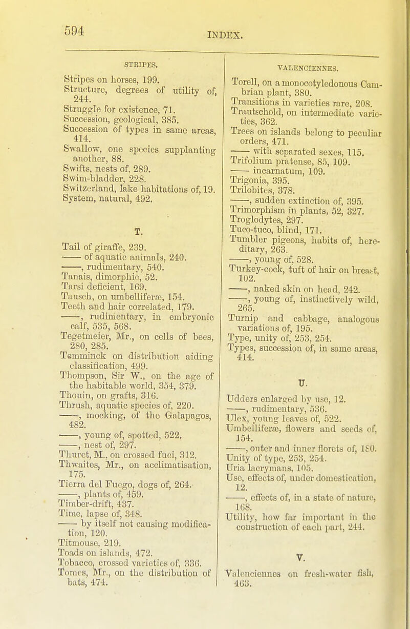 INDEX. STEIPES. Stripes on horses, 199. Structure, degrees of utility of, 244. Struggle for existence, 71. Succession, geological, 385. Succession of types in same areas, 414. Swallow, one species supplanting another, 88. Swifts, nests of, 289. Swim-bladder, 228. Switzerland, lake habitations of, 19. System, natural, 492. T. Tail of giraffe, 2.39. of aquatic animals, 240. , rudimentary, 540. Tanais, dimorphic, 52. Tarsi deficient, 169. Tausch, on umbeliiferre, 154. Teeth and haii- correlated, 179. , rudimentary, in embryonic calf, 535, 568. Tegetmeier, Mr., on cells of bees, 280, 285. Temminck on distribution aiding classification, 499. Thompson, Sir W., on the age of the habitable world, 354, 379. Thouin, on grafts, 316. Thrush, aquatic species of, 220. , mocking, of the Galapagos, 482. ■ , young of, spotted, 522. , nest of, 297. Thuret, M., on crossed fuci, 312. Thwaites, Mr., on acclimatisation, 175. Tierra del Fuego, dogs of, 264. , plants of, 459. Timber-drift, 437. Time, lapse of, 348. by itself not causiug modifica- tion, 120. Titmouse, 219. Toads on islands, 472. Tobacco, crossed varieties of, 336. Tomes, Mr., on tliu distribution of bats, 474. VALENCIENNES. Torell, on a monocotyledonous Cam- brian plant, 380. Transitions in varieties rare, 208. Trautsehold, on intermediate varie- ties, 362. Trees on islands belong to peculiar orders, 471. with separated sexes, 115. Trifolium pratense, 85, 109. ■ incarnatum, 109. Trigonia, 395. Trilobites, 378. , sudden extinction of, 395. Trimorphism in plants, 52, 327. Troglodytes, 297. Tuco-tuco, blind, 171. Tumbler pigeons, habits of, here- ditary, 263. , young of, 528. Tui'key-cock, tuft of hair on breatt, 102. , naked skin on head, 242. -, young of, instinctively wild, 265. Turnip and cabbage, analogous variations of, 195. Type, unity of, 253, 254. Types, succession of, in same areas, 414. V. Udders enlarged by use, 12. , rudimentary, 536. Ulex, young leaves of, 522. Umbelliferas, flowers and seeds of, 154. , outer and inner florets of, ISO. Unity of type, 253, 254. Uria lacrymans, 105. Use, cflects of, under domestication, 12. , effects of, in a state of nature, 168. Utility, how far important in llic coustruction of each pwt, 244. V. Valoncionnos on fircsh-wntcr fisli, 463.