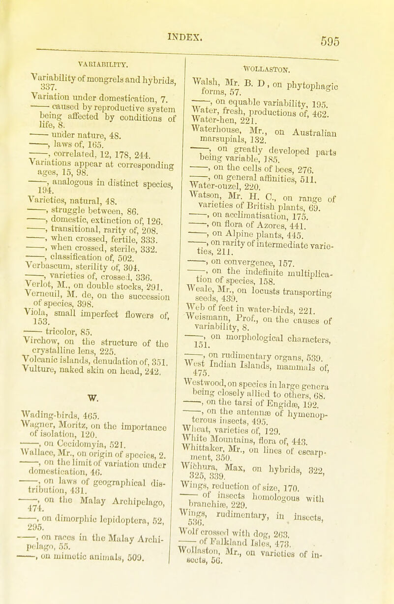 VARIABILITY. Variability of mongrels and hybrids So?. ' Variation imder domestication, 7. caused by reproductive system being affected by conditions of life, 8. ■ under nature, 48. • , laws of, 165. , correlated, 12, 178, 244. Variations appear at corresponding ages, 15, 98. -, analogous in distinct species, \'arieties, natural, 48. , struggle between, 86. , domestic, extinction of, 126, , transitional, rarity of, 208. , when crossed, fertile, 333. , when crossed, sterile, 332. , classification of, 502. Verbascum, sterility of, 304. ——-, varieties of, crossed, 336. Verlot, M., on double stocks, 291. Verncuil, M. de, on the succession ot species, 398. Viola, small imperfect flowers of, tricolor, 85. Virchow, on the structure of the crystalline lens, 225. Volcanic i.slands, denudation of, 351. Vulture, naked skin on head, 242. W. Wading-birds, 465. Wagner, Muritz, on the importance ot isolation, 120. , on Cccidomyia, 521. Wallace, Mr., on origin of spocios, 2. , on tlio limit of variation under domestication, 46. ■ ;, on laws of geographical dis- tribution, 431. ■ , on the Malay Ai-chipelaRo, 474. ° ' , on dimorpliio lepidoptera, 52, 295. ' '^n rices in the Malay Archi- pelago, 55. , on miiHotic animals, 509. of WOLLASTON. Walsh, Mr^ B. D, on phytophagic forms, 57. •' -f o -—-, on equable variability, 195. Water, fresh, productions of, 462. Water-hen, 221. Waterhonse, Mr., on Australian marsupials, 132. ——, on greatly developed parts bemg variable, 185. , on the cells of bees, 276. —-, on general affinities, 511. Water-ouzel, 220. Watson, Mr. H. C, on range varieties of British plants, 69. ' , on acclimatisation, 175. , on flora of Azores, 441. , on Alpine plants, 445. ——-, on rarity of intermediate varie- ties, 211. , on convergence, 157. ——, on the indefinite multiplica- tion of species, 158. Weale, Mi-., on locusts transporting seetis, 439. ^ Web of feet in water-birds, 221 Weismann, Prof., on the causes of variability, 8. ——. on morphological chnracters, 151. ——, on rudimentary organs, 539. West Indian Islands, mammals of, '175. ' West wood, on species in large genera bemg closely allied to otliers, 68. ■, on tlie tarsi of Engidas, 192. ——, on the anteinioB of hy'menon- tcrous insects, 495. Wlicat, varieties of, 129. Wiiite Mountains, flora of, 443 Whittakor, Mr., on lines of escarp- nient, 350. ' ^325*^39^''''' ° Wings, reduction of size, 170. —— of insects Jiomologous with branclure, 229. Wings, rudimentary, in insects, Wolf crossed with dog, 263. —- of Falkland Isles, 473. Wollaston, Mr., on varieties of in- sects, 56.