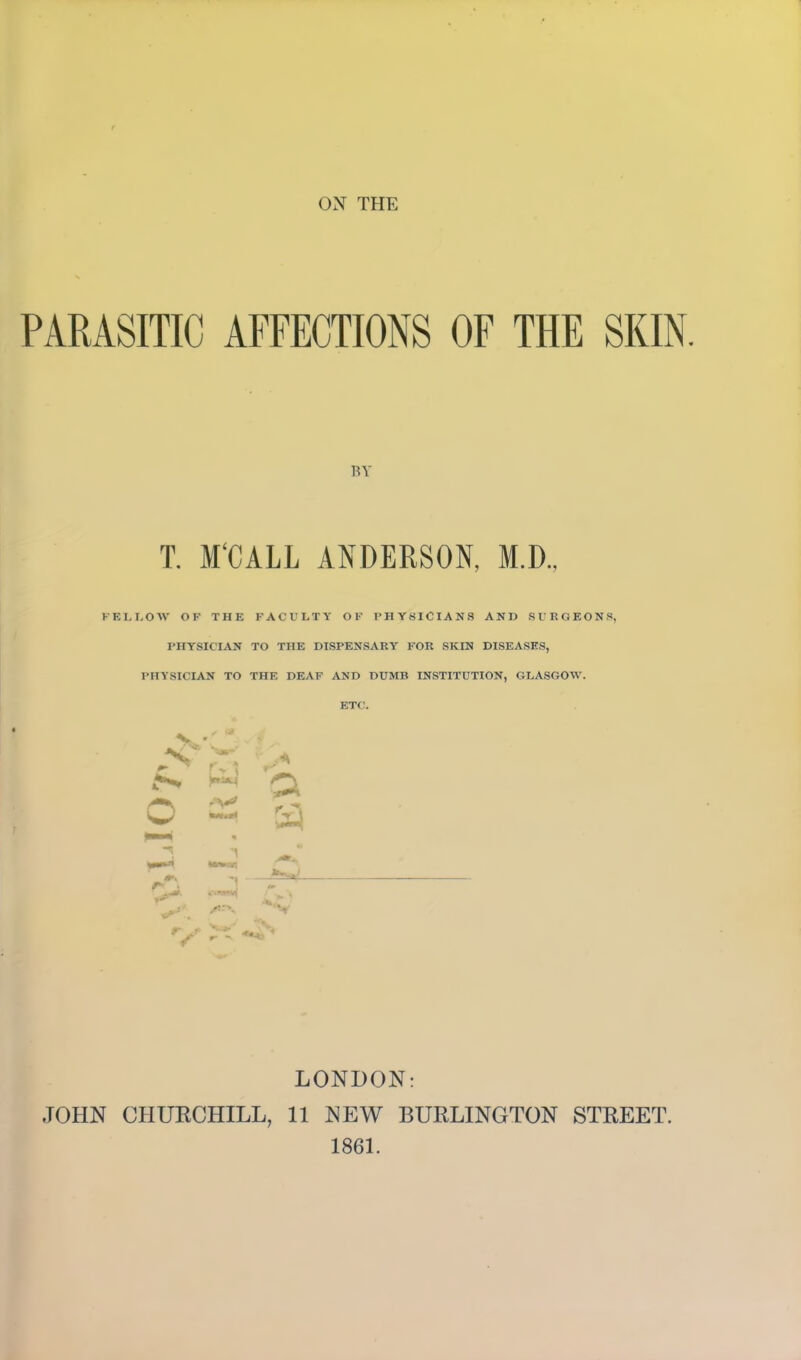 OX THE PARASITIC AFFECTIONS OF THE SKIN. BY T. M'CALL ANDERSON, M.D., FELLOW OF THE FACULTY OF PHYSICIANS AND SURGEONS, PHYSICIAN TO THE DISPENSARY FOR SKIN DISEASES, PHYSICIAN TO THE DEAF AND DUMB INSTITUTION, GLASGOW. ETC. r> i a LONDON: JOHN CHURCHILL, 11 NEW BURLINGTON STREET. 1861.