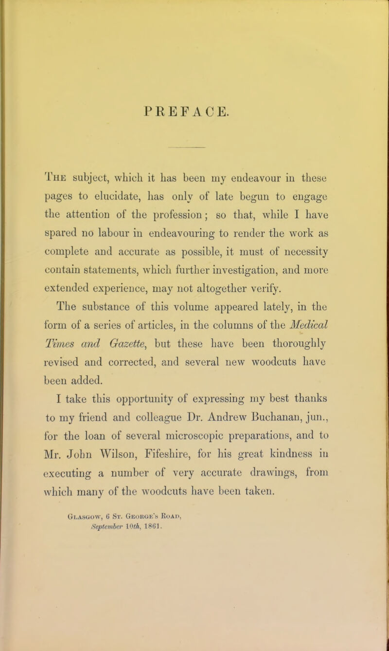 PREFACE. The subject, which it has been my endeavour in these pages to elucidate, has only of late begun to engage the attention of the profession; so that, while I have spared no labour in endeavouring to render the work as complete and accurate as possible, it must of necessity contain statements, which further investigation, and more extended experience, may not altogether verify. The substance of this volume appeared lately, in the form of a series of articles, in the columns of the Medical Times and Gazette, but these have been thoroughly revised and corrected, and several new woodcuts have been added. I take this opportunity of expressing my best thanks to my friend and colleague Dr. Andrew Buchanan, jun., for the loan of several microscopic preparations, and to Mr. John Wilson, Fifeshire, for his great kindness in executing a number of very accurate drawings, from which many of the woodcuts have been taken. Glasgow, 6 Sr. George’s Road, September 10 th, 1861.