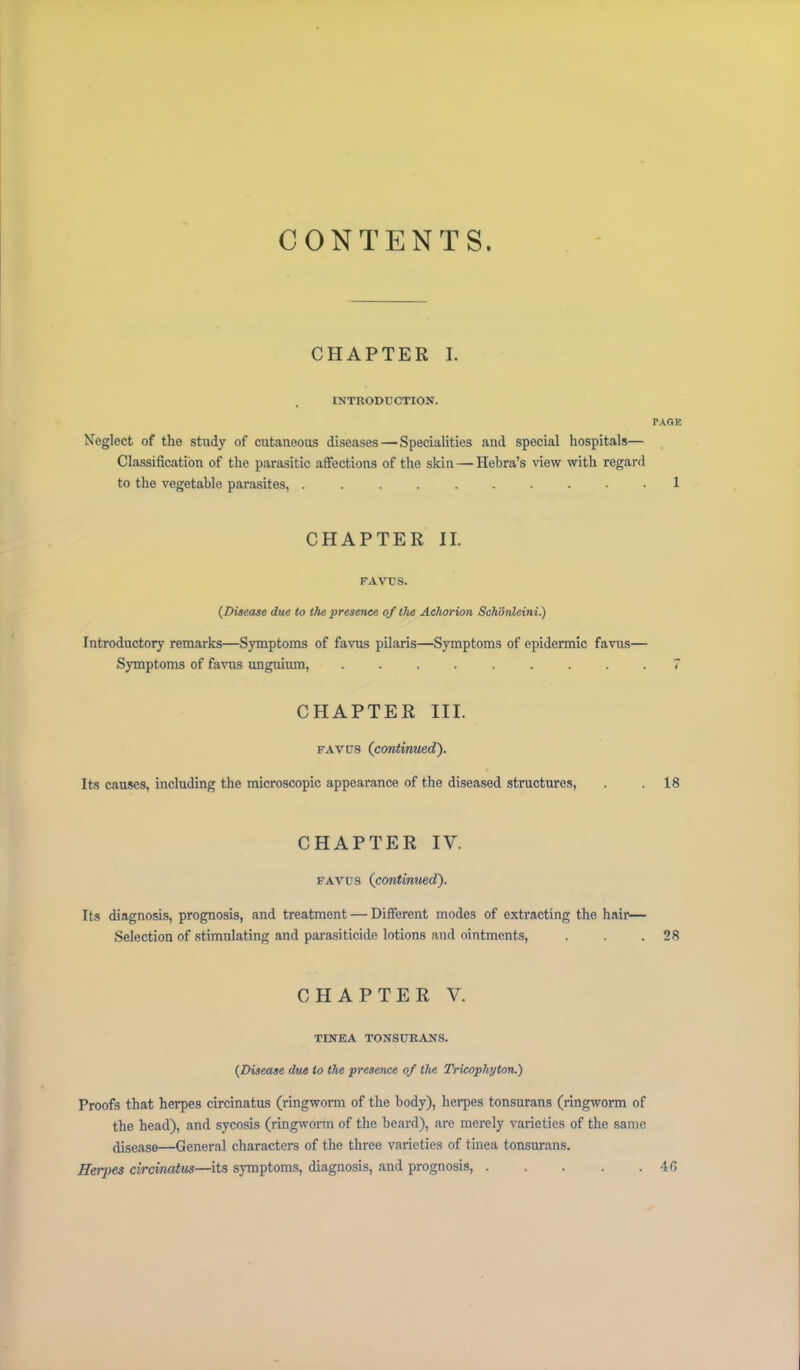 CONTENTS. CHAPTER I. INTRODUCTION. PAGE Neglect of the study of cutaneous diseases — Specialities and special hospitals— Classification of the parasitic affections of the skin — Hebra’s view with regard to the vegetable parasites, 1 CHAPTER II. FAVUS. {Disease due to the presence of the Achorion Schonleini.) Introductory remarks—Symptoms of favus pilaris—Symptoms of epidermic favus— Symptoms of favus unguium, ......... 7 CHAPTER III. favus (continued). Its causes, including the microscopic appearance of the diseased structures, . . 18 CHAPTER IV. favus (continued). Its diagnosis, prognosis, and treatment — Different modes of extracting the hair— Selection of stimulating and parasiticide lotions and ointments, . . .28 CHAPTER V. TINEA tonsurans. {Disease due to the presence of the Tricophyton.) Proofs that herpes circinatus (ringworm of the body), herpes tonsurans (ringworm of the head), and sycosis (ringworm of the beard), are merely varieties of the same ,jisease—General characters of the three varieties of tinea tonsurans. Herpes circinatus—its symptoms, diagnosis, and prognosis, 4G