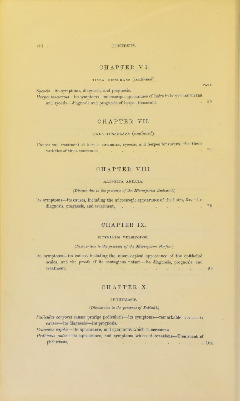 CHAPTER VI. tinea tonsurans (continued). PAGE Sycosis—its symptoms, diagnosis, and prognosis. Herpes tonsurans—its symptoms—microscopic appearance of hairs in herpes tonsurans and sycosis—diagnosis and prognosis of herpes tonsurans, . • • CHAPTER VII. tinea tonsurans (continued). Causes and treatment of herpes circinatus, sycosis, and herpes tonsurans, the three varieties of tinea tonsurans, CHAPTER VIII. ALOPECIA AREATA. (.Disease due to the presence of the Microsporon Audouini.) I ts symptoms—its causes, including the microscopic appearance of the hairs, &c.—its diagnosis, prognosis, and treatment, . . . . . . . .78 CHAPTER IX. PITYRIASIS VERSICOLOR. (Disease due to the presence of the Microsporon Furfur.) Its symptoms—its causes, including the microscopical appearance of the epithelial scales, and the proofs of its contagious nature—its diagnosis, prognosis, and treatment, ............ 90 CHAPTER X. PHTHIRIASIS. (Disease due to the presence of Pediculi.) Pediculus corporis causes prurigo pedicularis—its symptoms—remarkable cases—its causes—its diagnosis—its prognosis. Pediculus capitis— its appearance, and symptoms which it occasions Pediculus pubis—its appearance, and symptoms which it occasions—Treatment of phthiriasis, ............ 104