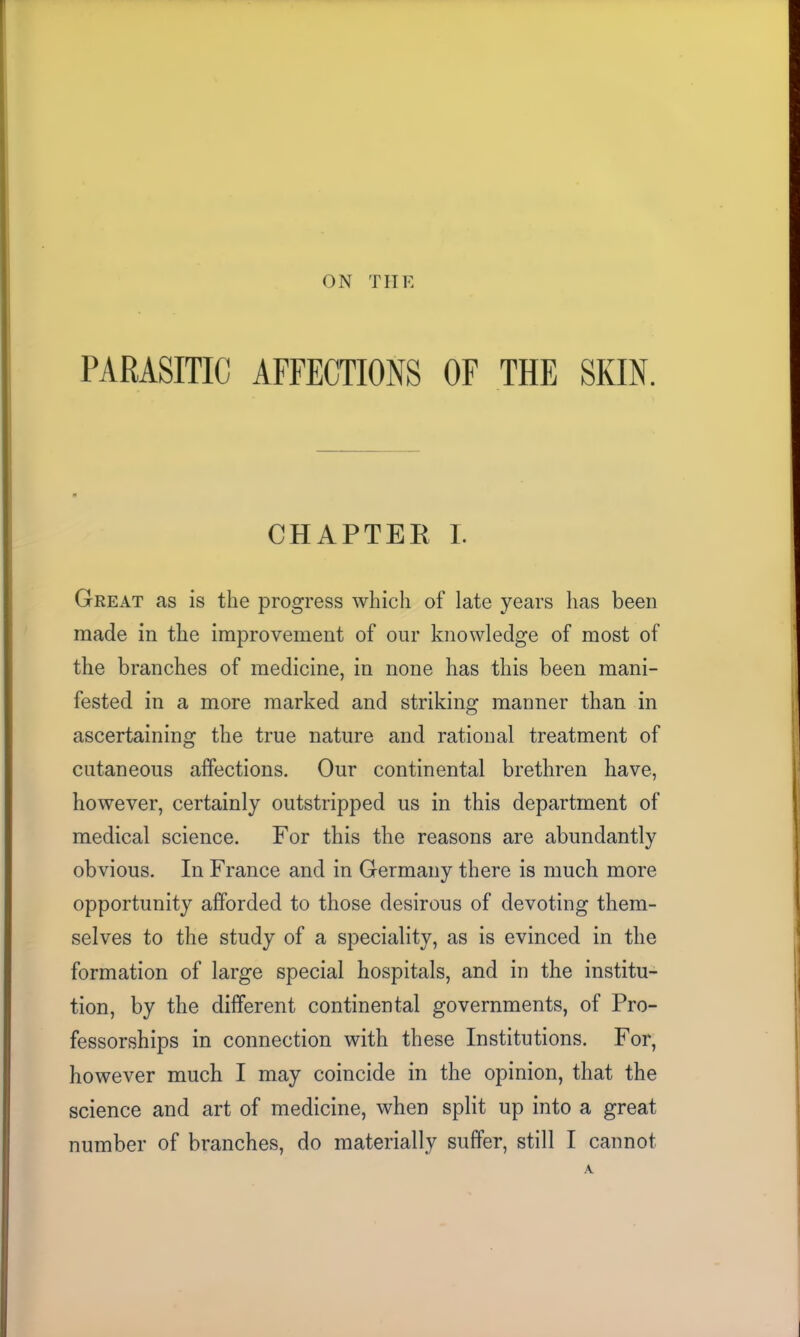 ON THE PARASITIC AFFECTIONS OF THE SKIN. CHAPTER I. Great as is the progress which of late years has been made in the improvement of our knowledge of most of the branches of medicine, in none has this been mani- fested in a more marked and striking manner than in ascertaining the true nature and rational treatment of cutaneous affections. Our continental brethren have, however, certainly outstripped us in this department of medical science. For this the reasons are abundantly obvious. In France and in Germany there is much more opportunity afforded to those desirous of devoting them- selves to the study of a speciality, as is evinced in the formation of large special hospitals, and in the institu- tion, by the different continental governments, of Pro- fessorships in connection with these Institutions. For, however much I may coincide in the opinion, that the science and art of medicine, when split up into a great