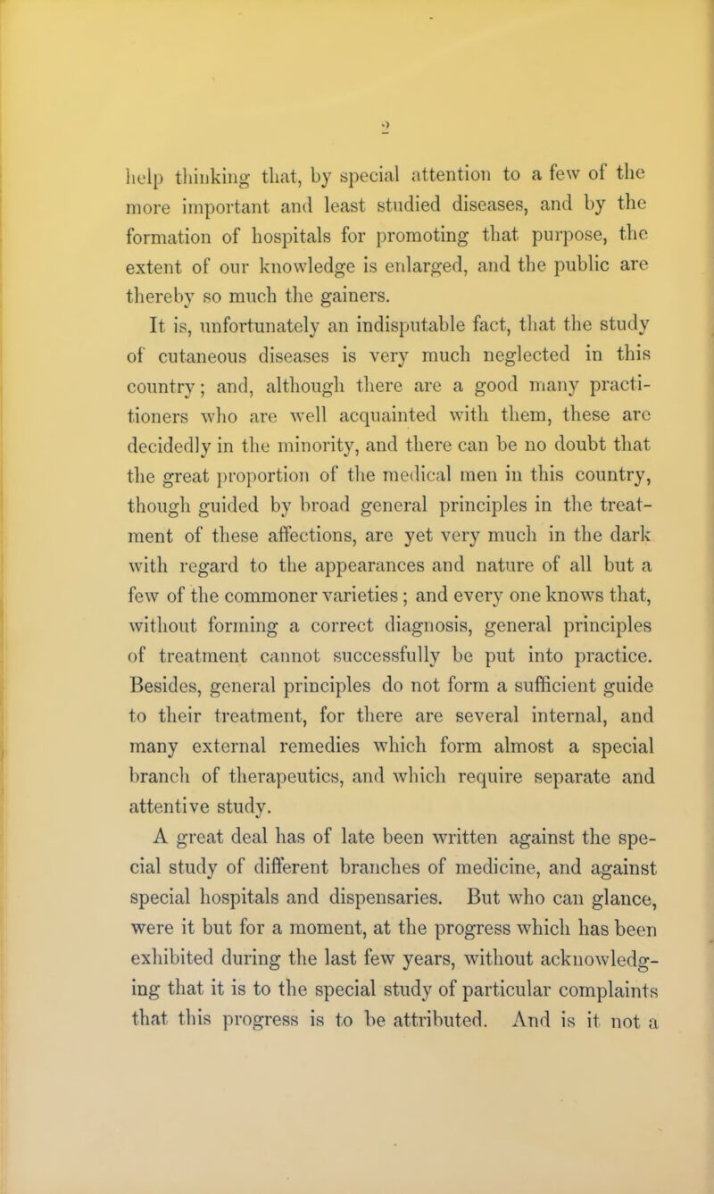 help thinking that, by special attention to a few of the more important and least studied diseases, and by the formation of hospitals for promoting that purpose, the extent of our knowledge is enlarged, and the public are thereby so much the gainers. It is, unfortunately an indisputable fact, that the study of cutaneous diseases is very much neglected in this country; and, although there are a good many practi- tioners who are well acquainted with them, these are decidedly in the minority, and there can be no doubt that the great proportion of the medical men in this country, though guided by broad general principles in the treat- ment of these affections, are yet very much in the dark with regard to the appearances and nature of all but a few of the commoner varieties; and every one knows that, without forming a correct diagnosis, general principles of treatment cannot successfully be put into practice. Besides, general principles do not form a sufficient guide to their treatment, for there are several internal, and many external remedies which form almost a special branch of therapeutics, and which require separate and attentive study. A great deal has of late been written against the spe- cial study of different branches of medicine, and against special hospitals and dispensaries. But who can glance, were it but for a moment, at the progress which has been exhibited during the last few years, without acknowledg- ing that it is to the special study of particular complaints that this progress is to be attributed. And is it not a