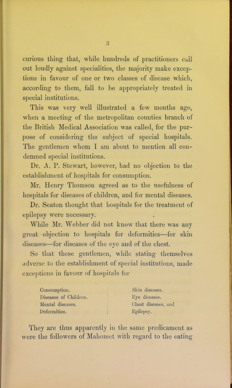 curious thing that, while hundreds of practitioners call out loudly against specialities, the majority make excep- tions in favour of one or two classes of disease which, according to them, fall to be appropriately treated in special institutions. This was very well illustrated a few months ago, when a meeting of the metropolitan counties branch of the British Medical Association was called, for the pur- pose of considering the subject of special hospitals. The gentlemen whom I am about to mention all con- demned special institutions. Dr. A. P. Stewart, however, had no objection to the establishment of hospitals for consumption. Mr. Henry Thomson agreed as to the usefulness of hospitals for diseases of children, and for mental diseases. Dr. Seaton thought that hospitals for the treatment of epilepsy were necessary. While Mr. Webber did not know that there was any great objection to hospitals for deformities—for skin diseases—for diseases of the eye and of the chest. So that these gentlemen, while stating themselves adverse to the establishment of special institutions, made exceptions in favour of hospitals for Consumption. Diseases of Children. Mental diseases. Deformities. Skin diseases. Eye diseases. Chest diseases, and Epilepsy. They are thus apparently in the same predicament as were the followers of Mahomet with regard to the eating