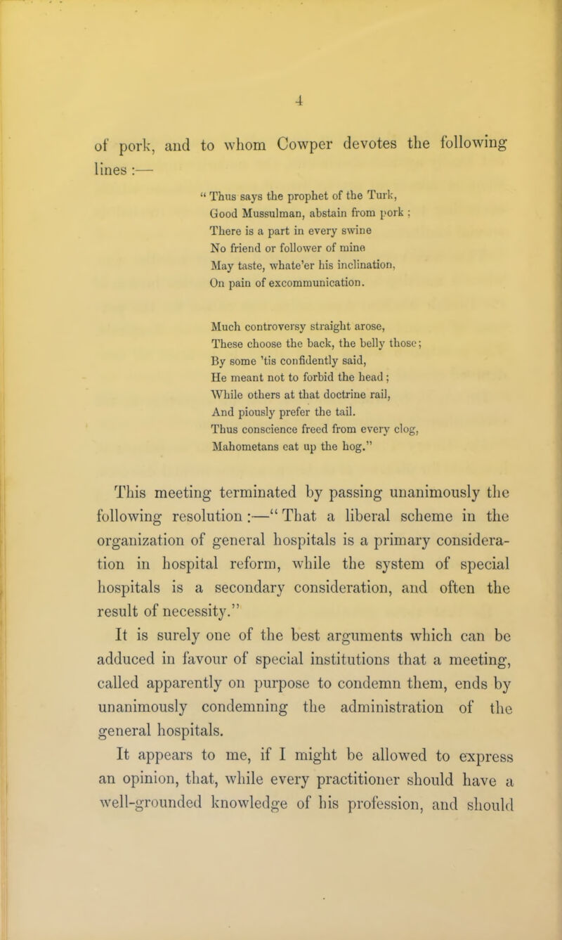 of pork, and to whom Cowper devotes the following lines :— “ Thus says the prophet of the Turk, Good Mussulman, abstain from pork ; There is a part in every swine No friend or follower of mine May taste, whate’er his inclination, On pain of excommunication. Much controversy straight arose, These choose the back, the belly those; By some ’tis confidently said, He meant not to forbid the head; While others at that doctrine rail, And piously prefer the tail. Thus conscience freed from every clog, Mahometans eat up the hog.” This meeting terminated by passing unanimously the following resolution :—“ That a liberal scheme in the organization of general hospitals is a primary considera- tion in hospital reform, while the system of special hospitals is a secondary consideration, and often the result of necessity.” It is surely one of the best arguments which can be adduced in favour of special institutions that a meeting, called apparently on purpose to condemn them, ends by unanimously condemning the administration of the general hospitals. It appears to me, if I might be allowed to express an opinion, that, while every practitioner should have a well-grounded knowledge of his profession, and should